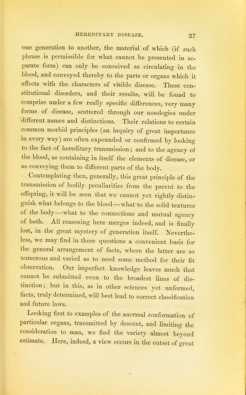 one generation to another, the material of which (if such phrase is permissible for what cannot be presented in se- parate form) can only be conceived as circulating in the blood, and conveyed thereby to the parts or organs which it affects with the characters of visible disease. These con- stitutional disorders, and their results, will be found to comprise under a few really specific differences, very many forms of disease, scattered through our nosologies under different names and distinctions. Their relations to certain common morbid principles (an inquiry of great importance in every way) are often expounded or confirmed by looking to the fact of hereditary transmission; and to the agency of the blood, as containing in itself the elements of disease, or as conveying them to different parts of the body. Contemplating then, generally, this great principle of the transmission of bodily peculiarities from the parent to the offspring, it will be seen that we cannot yet rightly distin- guish what belongs to the blood—what to the solid textures of the body—what to the connections and mutual agency of both. All reasoning here merges indeed, and is finally lost, in the great mystery of generation itself. Neverthe- less, we may find in these questions a convenient basis for the general arrangement of facts, where the latter are so numerous and varied as to need some method for their fit observation. Our imperfect knowledge leaves much that cannot be submitted even to the broadest lines of dis- tinction; but in this, as in other sciences yet unformed, facts, truly determined, will best lead to correct classification and future laws. Looking first to examples of the anormal conformation of particular organs, transmitted by descent, and limiting the consideration to man, we find the variety almost beyond estimate. Here, indeed, a view occurs in the outset of great