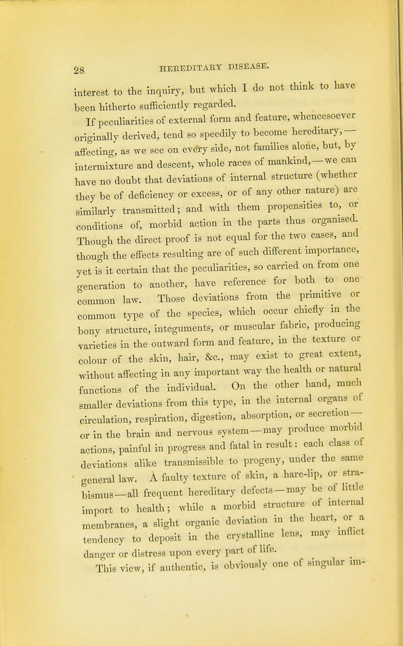 interest to the inquiry, but which I do not think to have been hitherto sufficiently regarded. If peculiarities of external form and feature, whencesoever originally derived, tend so speedily to become hereditary,— affecting, as we see on every side, not families alone, but, by intermixture and descent, whole races of mankind,—we can have no doubt that deviations of internal structure (whether they be of deficiency or excess, or of any other nature) are similarly transmitted; and with them propensities to, or conditions of, morbid action in the parts thus organised Though the direct proof is not equal for the two cases, and thouob the effects resulting are of such different importance, yet is it certain that the peculiarities, so carried on from one generation to another, have reference for both to one common law. Those deviations from the prinutive or common type of the species, which occur chiefly m the bony structure, integuments, or muscular fabric, producing varieties in the outward form and feature, in the texture or colour of the skin, hair, &c, may exist to great extent, without affecting in any important way the health or natural functions of the individual. On the other hand, much smaUer deviations from this type, in the internal organs of circulation, respiration, digestion, absorption, or secretion- or in the brain and nervous system-may produce morbid actions, painful in progress and fatal in result: each class of deviations alike transmissible to progeny, under the same general law. A faulty texture of skin, a hare-lip, or stra- bismus—all frequent hereditary defects-may be of little import to health; while a morbid structure of internal membranes, a slight organic deviation in the hearty or a tendency to deposit in the crystalline lens, may inflict danger or distress upon every part of life. This view, if authentic, is obviously one of singular im-