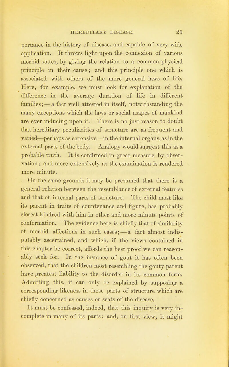 portance in the history of disease, and capable of very wide application. It throws light upon the connexion of various morbid states, by giving the relation to a common physical principle in their cause; and this principle one which is associated with others of the more general laws of life. Here, for example, we must look for explanation of the difference in the average duration of life in different families; — a fact well attested in itself, notwithstanding the many exceptions which the laws or social usages of mankind are ever inducing upon it. There is no just reason to doubt that hereditary peculiarities of structure are as frequent and varied—perhaps as extensive—in the internal organs, as in the external parts of the body. Analogy would suggest this as a probable truth. It is confirmed in great measure by obser- vation ; and more extensively as the examination is rendered more minute. On the same grounds it may be presumed that there is a general relation between the resemblance of external features and that of internal parts of structure. The child most like its parent in traits of countenance and figure, has probably closest kindred with him in other and more minute points of conformation. The evidence here is chiefly that of similarity of morbid affections in such fact almost indis- putably ascertained, and which, if the views contained in this chapter be correct, affords the best proof we can reason- ably seek for. In the instance of gout it has often been observed, that the children most resembling the gouty parent have greatest liability to the disorder in its common form. Admitting this, it can only be explained by supposing a corresponding likeness in those parts of structure which are chiefly concerned as causes or seats of the disease. It must be confessed, indeed, that this inquiry is very in- complete in many of its parts; and, on first view, it might