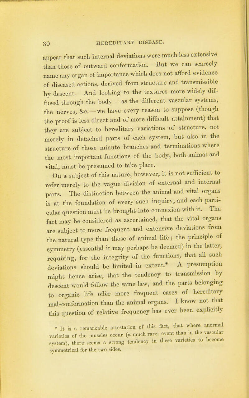 appear that such internal deviations were much less extensive than those of outward conformation. But we can scarcely name any organ of importance which does not afford evidence of diseased actions, derived from structure and transmissible by descent. And looking to the textures more widely dif- fused through the body— as the different vascular systems, the nerves, &c—we have every reason to suppose (though the proof is less direct and of more difficult attainment) that they are subject to hereditary variations of structure, not merely in detached parts of each system, but also in the structure of those minute branches and terminations where the most important functions of the body, both animal and vital, must be presumed to take place. On a subject of this nature, however, it is not sufficient to refer merely to the vague division of external and internal parts. The distinction between the animal and vital organs is at the foundation of every such inquiry, and each parti- cular question must be brought into connexion with it. The fact may be considered as ascertained, that the vital organs are subject to more frequent and extensive deviations from the natural type than those of animal life; the principle of symmetry (essential it may perhaps be deemed) in the latter, requiring, for the integrity of the functions, that all such deviations should be limited in extent.* A presumption might hence arise, that the tendency to transmission by decent would follow the same law, and the parts belonging to organic life offer more frequent cases of hereditary mal-conformation than the animal organs. I know not that this question of relative frequency has ever been explicitly * It is a remarkable attestation of this fact, that where anormal varieties of the muscles occur (a much rarer event than in the vascular system), there seems a strong tendency in these varieties to become symmetrical for the two sides.
