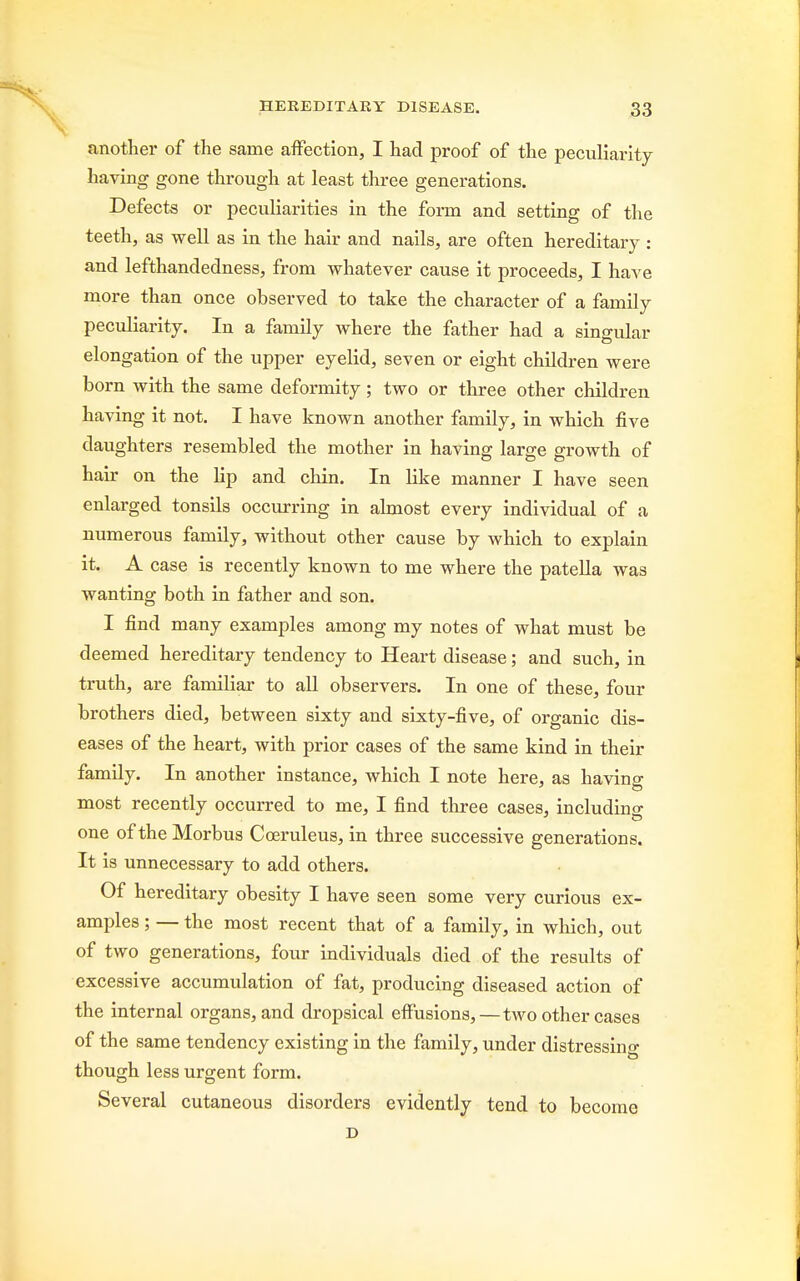 another of the same affection, I had proof of the peculiarity having gone through at least three generations. Defects or peculiarities in the form and setting of the teeth, as well as in the hair and nails, are often hereditary : and lefthandedness, from whatever cause it proceeds, I have more than once observed to take the character of a family peculiarity. In a family where the father had a singular elongation of the upper eyelid, seven or eight children were born with the same deformity; two or three other children having it not. I have known another family, in which five daughters resembled the mother in having large growth of hair on the lip and chin. In like manner I have seen enlarged tonsils occurring in almost every individual of a numerous family, without other cause by which to explain it. A case is recently known to me where the patella was wanting both in father and son. I find many examples among my notes of what must be deemed hereditary tendency to Heart disease; and such, in truth, are familiar to all observers. In one of these, four brothers died, between sixty and sixty-five, of organic dis- eases of the heart, with prior cases of the same kind in their family. In another instance, which I note here, as having most recently occurred to me, I find three cases, including one of the Morbus Coeruleus, in three successive generations. It is unnecessary to add others. Of hereditary obesity I have seen some very curious ex- amples ; — the most recent that of a family, in which, out of two generations, four individuals died of the results of excessive accumulation of fat, producing diseased action of the internal organs, and dropsical effusions,—two other cases of the same tendency existing in the family, under distressing though less urgent form. Several cutaneous disorders evidently tend to become D