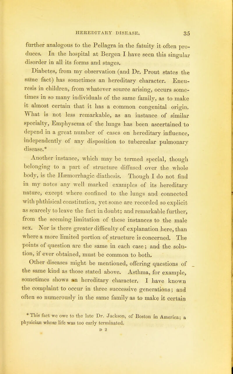 further analogous to the Pellagra in the fatuity it often pro- duces. In the hospital at Bergen I have seen this singular disorder in all its forms and stages. Diabetes, from my observation (and Dr. Prout states the same fact) has sometimes an hereditary character. Eneu- resis in children, from whatever source arising, occurs some- times in so many individuals of the same family, as to make it almost certain that it has a common congenital origin. What is not less remarkable, as an instance of similar specialty, Emphysema of the lungs has been ascertained to depend in a great number of cases on hereditary influence, independently of any disposition to tubercular pulmonary disease.* Another instance, which may be termed special, though belonging to a part of structure diffused over the whole body, is the Hemorrhagic diathesis. Though I do not find in my notes any well marked examples of its hereditary nature, except where confined to the lungs and connected with phthisical constitution, yet some are recorded so explicit as scarcely to leave the fact in doubt; and remarkable further, from the seeming limitation of these instances to the male sex. Nor is there greater difficulty of explanation here, than where a more limited portion of structure is concerned. The points of question are the same in each case; and the solu- tion, if ever obtained, must be common to both. Other diseases might be mentioned, offering questions of the same kind as those stated above. Asthma, for example, sometimes shows an hereditary character. I have known the complaint to occur in three successive generations; and often so numerously in the same family as to make it certain *This fact we owe to the late Dr. Jackson, of Boston in America; a physician whose life was too early terminated.