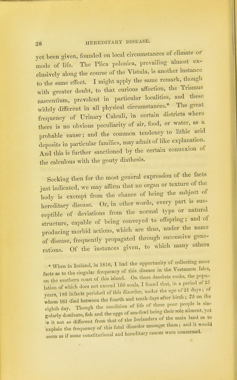 yet been given, founded on local circumstances of climate or mode of life. The Plica polonica, prevailing 'almost ex- clusively along the course, of the Vistula, is another instance to the same effect. I might apply the same remark, though With neater doubt, to that curious affection, the Trismus nascentium, prevalent in particular localities, and these widely different in all physical circumstances * The great frequency of Urinary Calculi, in certain districts where there is no obvious peculiarity of air, food, or water, as a probable cause; and the common tendency to hthic acid deposits in particular families, may admit of like explanation And this is further sanctioned by the certain connexion oi the calculous with the gouty diathesis. Seekino- then for the most general expression of the facts iust indicated, we may affirm that no organ or texture of the body is exempt from the chance of being the subject of hereditary disease. Or, in other words, every part is sus- ceptible of deviations from the normal type or natural structure, capable of being conveyed to offspring; and of producing morbid actions, which are thus, under the name of disease, frequently propagated through successive gene- rations. Of the instances given, to .vhich many others * When in BOB* * 1810, I had the opportunity of collecting some facts as to the singular frequency of this disease in the Vestmann Isles, In L southern coast of this island. On these desolate rocks, the pop,, latlo„ of which does not exceed 160 souls, I found that, m a£nod of years, 186 infants perished of this disorder, under the age o 21 days of v o n 161 died between the fourth and tenth days after lurth ; , m e I'hth day. Though the condition of life of these poor people ,s s,n- g destitute, 4 and the eggs oWowl being «>lc aUment, yd fs it not so different from that of the Icelanders of the mam land as o explain the frequency of this fatal disorder amongst them; and ,t would eeem as if some constitutional and hereditary causes were concerned.