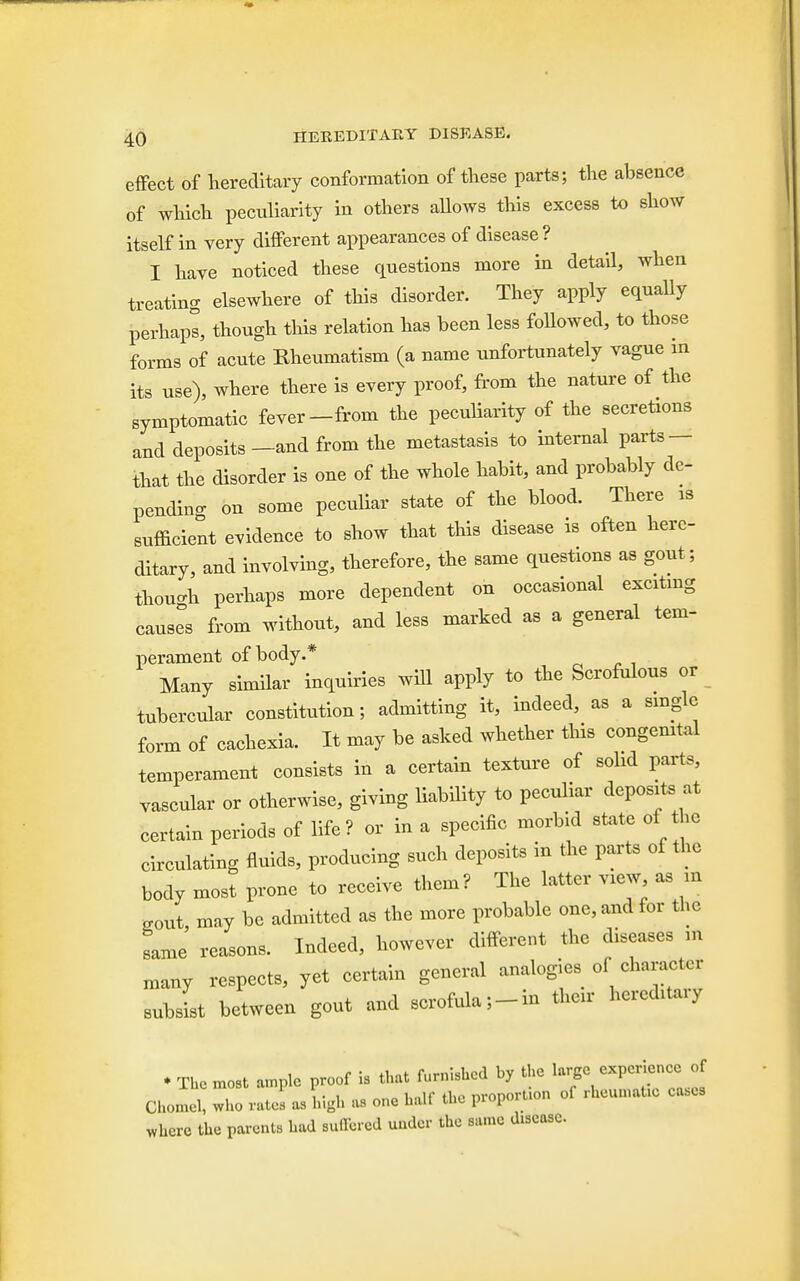 effect of hereditary conformation of these parts; the absence of which peculiarity in others allows this excess to show itself in very different appearances of disease? I have noticed these questions more in detail, when treating elsewhere of this disorder. They apply equally perhaps, though this relation has been less foUowed, to those forms of acute Rheumatism (a name unfortunately vague in its use), where there is every proof, from the nature of the symptomatic fever-from the peculiarity of the secretions and deposits —and from the metastasis to internal parts — that the disorder is one of the whole habit, and probably de- pending on some peculiar state of the blood. There is sufficient evidence to show that this disease is often here- ditary, and involving, therefore, the same questions as gout; though perhaps more dependent on occasional exciting causes from without, and less marked as a general tern- perament of body.* Many similar inquiries will apply to the Scrofulous or tubercular constitution; admitting it, indeed, as a single form of cachexia. It may be asked whether this congenital temperament consists in a certain texture of sohd parts, vascular or otherwise, giving liability to peculiar deposits at certain periods of life? or in a specific morbid state of the circulating fluids, producing such deposits in the parts of the body most prone to receive them? The latter view as m gout may be admitted as the more probable one, and for the same' reasons. Indeed, however different the diseases in many respects, yet certain general analogies of character subsist between gout and scrofula;-in then- hereditary ♦ The most ample proof is that furnished by the large exper ence Chomel, who rates as high as one half the proportion of rheumatic ca.es where the parents had Buffered under the same disease.