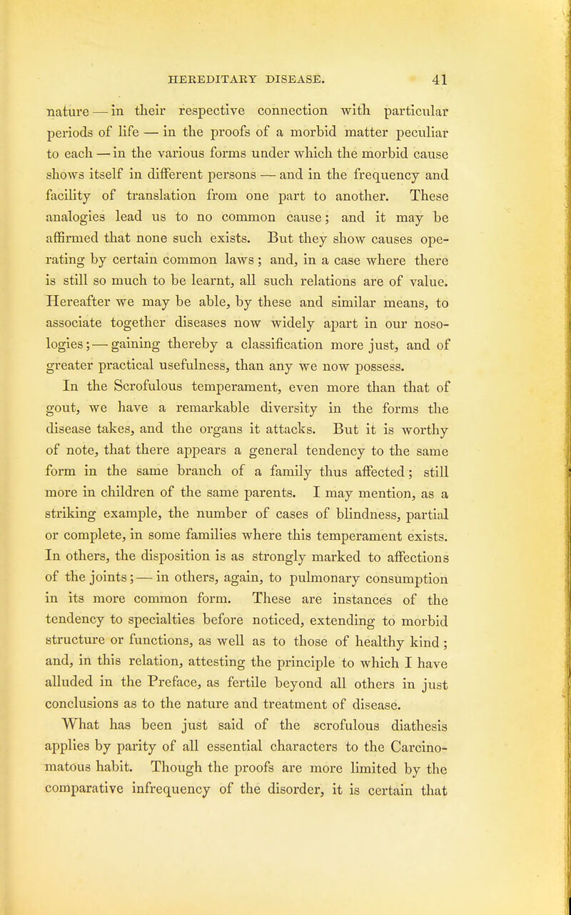 nature — in their respective connection with particular periods of life — in the proofs of a morbid matter peculiar to each — in the various forms under which the morbid cause shows itself in clhTerent persons — and in the frequency and facility of translation from one part to another. These analogies lead us to no common cause; and it may be affirmed that none such exists. But they show causes ope- rating by certain common laws ; and, in a case where there is still so much to be learnt, all such relations are of value. Hereafter we may be able, by these and similar means, to associate together diseases now widely apart in our noso- logies;— gaining thereby a classification more just, and of greater practical usefulness, than any we now possess. In the Scrofulous temperament, even more than that of gout, we have a remarkable diversity in the forms the disease takes, and the organs it attacks. But it is worthy of note, that there appears a general tendency to the same form in the same branch of a family thus affected; still more in children of the same parents. I may mention, as a striking example, the number of cases of blindness, partial or complete, in some families where this temperament exists. In others, the disposition is as strongly marked to affections of the joints;—in others, again, to pulmonary consumption in its more common form. These are instances of the tendency to specialties before noticed, extending to morbid structure or functions, as well as to those of healthy kind; and, in this relation, attesting the principle to which I have alluded in the Preface, as fertile beyond all others in just conclusions as to the nature and treatment of disease. What has been just said of the scrofulous diathesis applies by parity of all essential characters to the Carcino- matous habit. Though the proofs are more limited by the comparative infrequency of the disorder, it is certain that