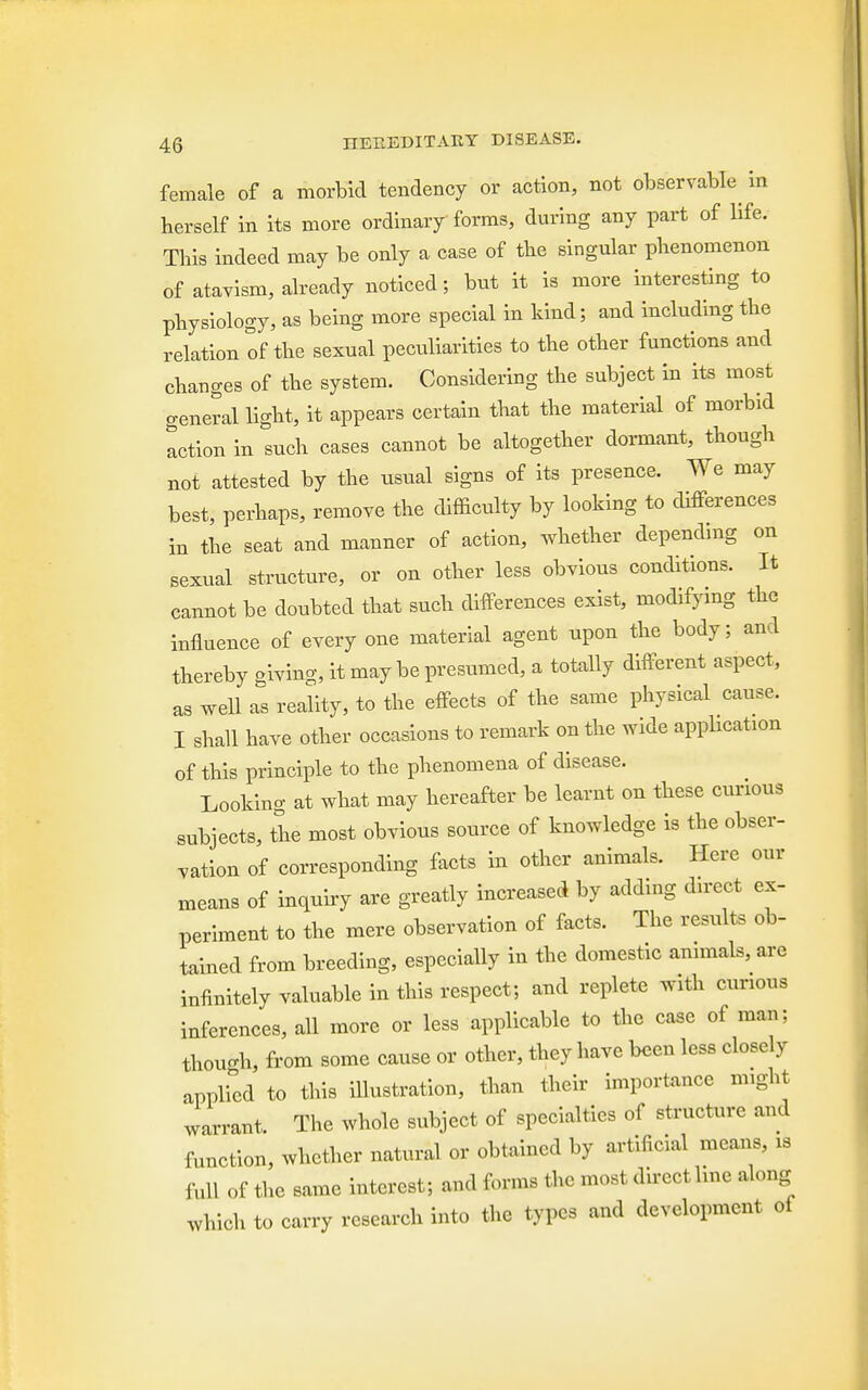 female of a morbid tendency or action, not observable in herself in its more ordinary forms, during any part of life. This indeed may be only a case of the singular phenomenon of atavism, already noticed; but it is more interesting to physiology, as being more special in kind; and including the relation of the sexual peculiarities to the other functions and changes of the system. Considering the subject in its most general light, it appears certain that the material of morbid action in such cases cannot be altogether dormant, though not attested by the usual signs of its presence. We may best, perhaps, remove the difficulty by looking to differences in the seat and manner of action, whether depending on sexual structure, or on other less obvious conditions. It cannot be doubted that such differences exist, modifying the influence of every one material agent upon the body; and thereby giving, it may be presumed, a totally different aspect, as well as reality, to the effects of the same physical cause. I shall have other occasions to remark on the wide application of this principle to the phenomena of disease. Looking at what may hereafter be learnt on these curious subjects, the most obvious source of knowledge is the obser- vation of corresponding facts in other animals. Here our means of inquiry are greatly increased by adding direct ex- periment to the mere observation of facts. The results ob- tained from breeding, especially in the domestic animals, are infinitely valuable in this respect; and replete with curious inferences, all more or less applicable to the case of man: thoucrh, from some cause or other, they have been less closely applied to this illustration, than their importance might warrant. The whole subject of specialties of structure and function, whether natural or obtained by artificial means, is W of the same interest; and forms the most direct line along Which to carry research into the types and development oi