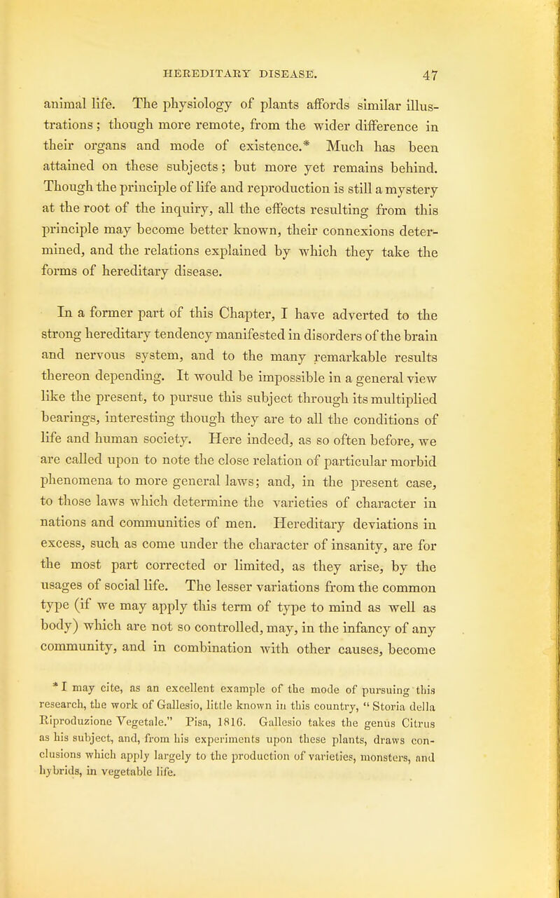 animal life. The physiology of plants affords similar illus- trations ; though more remote, from the wider difference in their organs and mode of existence.* Much has been attained on these subjects; but more yet remains behind. Though the principle of life and reproduction is still a mystery at the root of the inquiry, all the effects resulting from this principle may become better known, their connexions deter- mined, and the relations explained by which they take the forms of hereditary disease. In a former part of this Chapter, I have adverted to the strong hereditary tendency manifested in disorders of the brain and nervous system, and to the many remarkable results thereon depending. It would be impossible in a general view like the present, to pursue this subject through its multiplied bearings, interesting though they are to all the conditions of life and human society. Here indeed, as so often before, we are called upon to note the close relation of particular morbid phenomena to more general laws; and, in the present case, to those laws which determine the varieties of character in nations and communities of men. Hereditary deviations in excess, such as come under the character of insanity, are for the most part corrected or limited, as they arise, by the usages of social life. The lesser variations from the common type (if we may apply this term of type to mind as well as body) which are not so controlled, may, in the infancy of any community, and in combination with other causes, become * I may cite, as an excellent example of the mode of pursuing this research, the work of Gallesio, little known in this country,  Storia del la Riproduzione Vegetale. Pisa, 1816. Gallesio takes the genus Citrus as his subject, and, from his experiments upon these plants, draws con- clusions which apply largely to the production of varieties, monsters, and hybrids, in vegetable life.