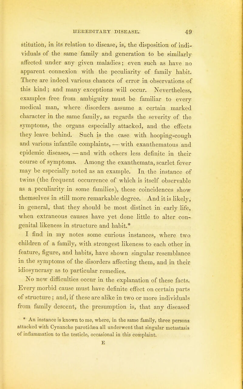 stitutioiij in its relation to disease, is, the disposition of indi- viduals of the same family and generation to be similarly affected under any given maladies; even such as have no apparent connexion with the peculiarity of family habit. There are indeed various chances of error in observations of this kind; and many exceptions will occur. Nevertheless, examples free from ambiguity must be familiar to every medical man, where disorders assume a certain marked character in the same family, as regards the severity of the symptoms, the organs especially attacked, and the effects they leave behind. Such is the case with hooping-cough and various infantile complaints, — with exanthematous and epidemic diseases, — and with others less definite in their course of symptoms. Among the exanthemata, scarlet fever may be especially noted as an example. In the instance of twins (the frequent occurrence of which is itself observable as a peculiarity in some families), these coincidences show themselves in still more remarkable degree. And it is likely, in general, that they should be most distinct in early life, when extraneous causes have yet done little to alter con- genital likeness in structure and habit.* I find in my notes some curious instances, where two children of a family, with strongest likeness to each other in feature, figure, and habits, have shown singular resemblance in the symptoms of the disorders affecting them, and in their idiosyncrasy as to particular remedies. No new difficulties occur in the explanation of these facts. Every morbid cause must have definite effect on certain parts of structure; and, if these are alike in two or more individuals from family descent, the presumption is, that any diseased * An instance is known to me, where, in the same family, three persons attacked with Cynanche parotidosa all underwent that singular metastasis of inflammation to the testicle, occasional in this complaint. E