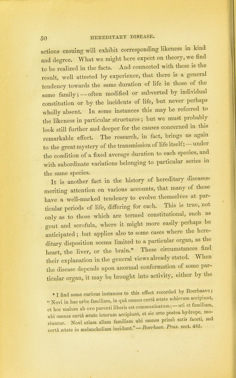 actions ensuing will exhibit corresponding likeness in kind and degree. What we might here expect on theory, we find to be realized in the facts. And connected with these is the result, well attested by experience, that there is a general tendency towards the same duration of life in those of the same family; —often modified or subverted by individual constitution or by the incidents of life, but never perhaps wholly absent. In some instances this may be referred to the likeness in particular structures ; but we must probably look still further and deeper for the causes concerned in this remarkable effect. The research, in fact, brings us again to the great mystery of the transmission of life itself;—under the condition of a fixed average duration to each species, and with subordinate variations belonging to particular series in the same species. It is another fact in the history of hereditary diseases, meriting attention on various accounts, that many of these have a well-marked tendency to evolve themselves at par- ticular periods of life, differing for each. This is true, not only as to those which are termed constitutional, such as gout and scrofula, where it might more easily perhaps be anticipated; but applies also to some cases where the here- ditary disposition seems limited to a particular organ, as the heart, the liver, or the brain.* These circumstances find their explanation in the general views already stated. When the disease depends upon anormal conformation of some par- ticular organ, it may be brought into activity, either by the * I find some curious instances to this effect recorded by Boerhaave; « Novi in hac urbe familiam, in qua omnes cert* rotate schirrum account, et hoc malum ab ovo parenti liberis est communicatum ;-ut. ctfam.ham, ubi omnes certa rotate icterum accipiunt, et sic orto postea hydrope, mo- riuntur. Novi etiam aliam familiam ubi omnes prnno sat.s facet,, sed certa rotate in mclancholiam incidunt/'-iWtaat,. Prax. sect. 48„.