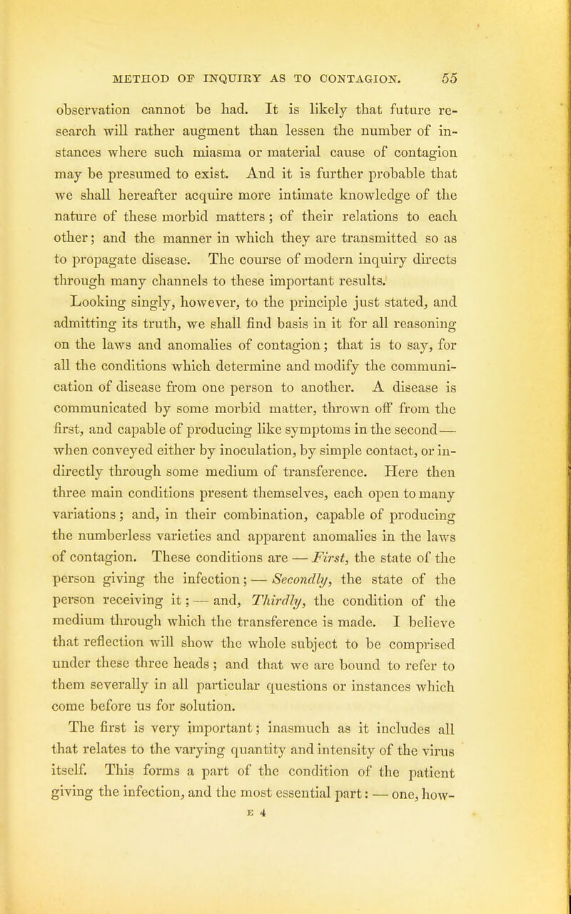 observation cannot be had. It is likely that future re- search, will rather augment than lessen the number of in- stances where such miasma or material cause of contagion may be presumed to exist. And it is further probable that we shall hereafter acquire more intimate knowledge of the nature of these morbid matters; of their relations to each other; and the manner in which they are transmitted so as to propagate disease. The course of modern inquiry directs through many channels to these important results. Looking singly, however, to the principle just stated, and admitting its truth, we shall find basis in it for all reasoning on the laws and anomalies of contagion; that is to say, for all the conditions which determine and modify the communi- cation of disease from one person to another. A disease is communicated by some morbid matter, thrown off from the first, and capable of producing like symptoms in the second— when conveyed either by inoculation, by simple contact, or in- directly through some medium of transference. Here then three main conditions present themselves, each open to many variations; and, in their combination, capable of producing the numberless varieties and apparent anomalies in the laws of contagion. These conditions are — First, the state of the person giving the infection; — Secondly, the state of the person receiving it; — and, Thirdly, the condition of the medium through which the transference is made. I believe that reflection will show the whole subject to be comprised under these three heads ; and that we are bound to refer to them severally in all particular questions or instances which come before us for solution. The first is very important; inasmuch as it includes all that relates to the varying quantity and intensity of the virus itself. This forms a part of the condition of the patient giving the infection, and the most essential part: — one, how- E 4