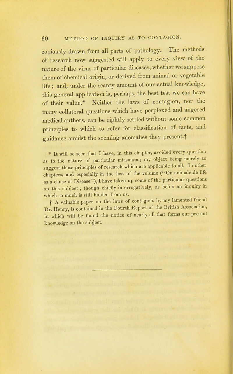 copiously drawn from all parts of pathology. The methods of research now suggested will apply to every view of the nature of the virus of particular diseases, whether we suppose them of chemical origin, or derived from animal or vegetable life ; and, under the scanty amount of our actual knowledge, this general application is, perhaps, the best test we can have of then- value* Neither the laws of contagion, nor the many collateral questions which have perplexed and angered medical authors, can be rightly settled without some common principles to which to refer for classification of facts, and guidance amidst the seeming anomalies they present.! * It will be seen that I have, in this chapter, avoided every question as to the nature of particular miasmata; my object being merely to suggest those principles of research which are applicable to all. In other chapters, and especially in the last of the volume ( On animalcule life as a cause of Disease ), I have taken up some of the particular questions on this subject; though chiefly interrogatively, as befits an inquiry in which so much is still hidden from us. t A valuable paper on the laws of contagion, by my lamented friend Dr. Henry, is contained in the Fourth Report of the British Association, in which will be found the notice of nearly all that forms our present knowledge on the subject.