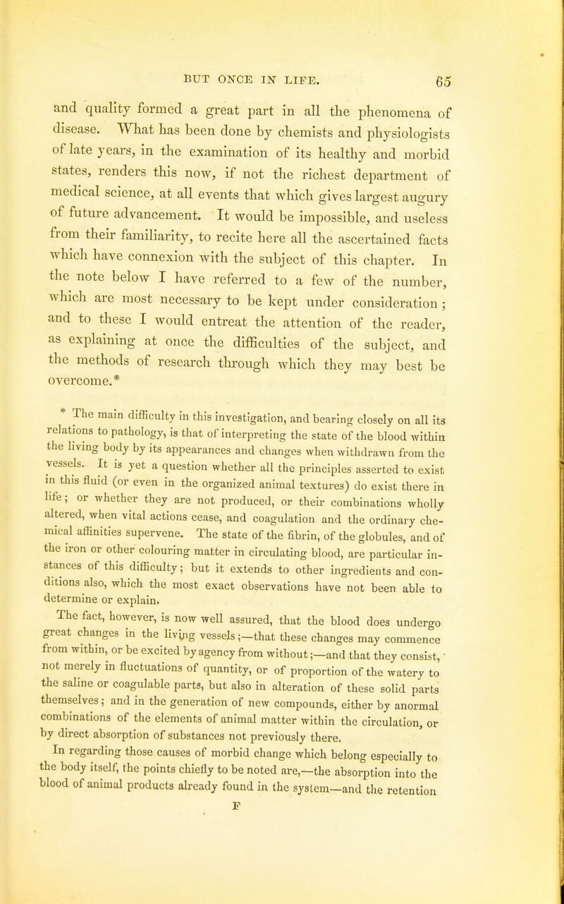 and quality formed a great part in all the phenomena of disease. What has been done by chemists and physiologists of late years, in the examination of its healthy and morbid states, renders this now, if not the richest department of medical science, at all events that which gives largest augury of future advancement. It would be impossible, and useless from their familiarity, to recite here all the ascertained facts which have connexion with the subject of this chapter. In the note below I have referred to a few of the number, which are most necessary to be kept under consideration ; and to these I would entreat the attention of the reader, as explaining at once the difficulties of the subject, and the methods of research through which they may best be overcome.* * The main difficulty in this investigation, and bearing closely on all its relations to pathology, is that of interpreting the state of the blood within the living body by its appearances and changes when withdrawn from the vessels. It is yet a question whether all the principles asserted to exist in this fluid (or even in the organized animal textures) do exist there in life; or whether they are not produced, or their combinations wholly altered, when vital actions cease, and coagulation and the ordinary che- mical affinities supervene. The state of the fibrin, of the globules, and of the iron or other colouring matter in circulating blood, are particular in- stances of this difficulty; but it extends to other ingredients and con- ditions also, which the most exact observations have not been able to determine or explain. The fact, however, is now well assured, that the blood does undergo great changes in the living vessels ;-that these changes may commence from within, or be excited by agency from without ;-and that they consist, ■ not merely in fluctuations of quantity, or of proportion of the watery to the saline or coagulable parts, but also in alteration of these solid parts themselves; and in the generation of new compounds, either by anormal combinations of the elements of animal matter within the circulation, or by direct absorption of substances not previously there. In regarding those causes of morbid change which belong especially to the body itself, the points chiefly to be noted are,—the absorption into the blood of animal products already found in the syslem-and the retention F