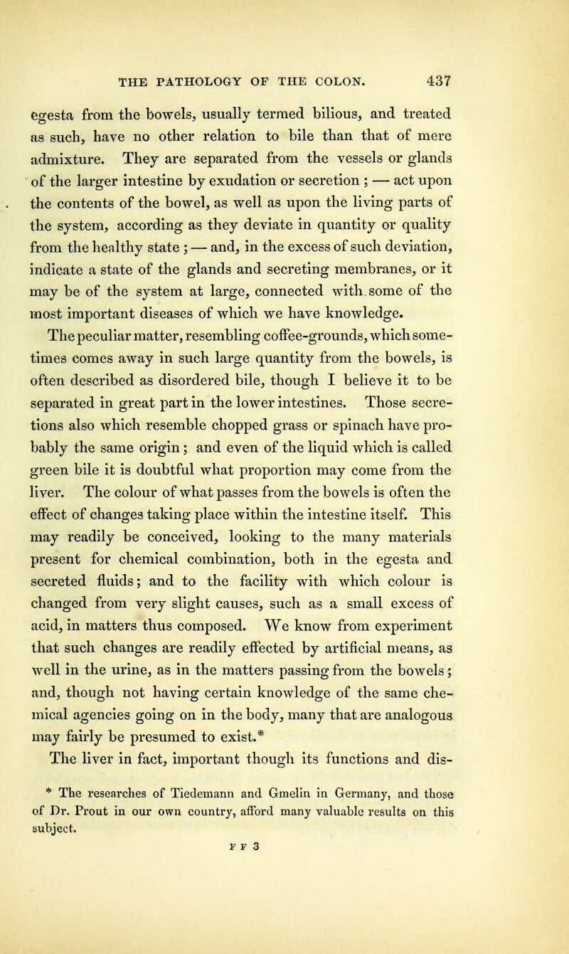 egesta from the bowels, usually termed bilious, and treated as such, have no other relation to bile than that of mere admixture. They are separated from the vessels or glands of the larger intestine by exudation or secretion ; — act upon the contents of the bowel, as well as upon the living parts of the system, according as they deviate in quantity or quality from the healthy state ; — and, in the excess of such deviation, indicate a state of the glands and secreting membranes, or it may be of the system at large, connected with, some of the most important diseases of which we have knowledge. The peculiar matter, resembling coffee-grounds, which some- times comes away in such large quantity from the bowels, is often described as disordered bile, though I believe it to be separated in great part in the lower intestines. Those secre- tions also which resemble chopped grass or spinach have pro- bably the same origin; and even of the liquid which is called green bile it is doubtful what proportion may come from the liver. The colour of what passes from the bowels is often the effect of changes taking place within the intestine itself. This may readily be conceived, looking to the many materials present for chemical combination, both in the egesta and secreted fluids; and to the facility with which colour is changed from very slight causes, such as a small excess of acid, in matters thus composed. We know from experiment that such changes are readily effected by artificial means, as well in the urine, as in the matters passing from the bowels; and, though not having certain knowledge of the same che- mical agencies going on in the body, many that are analogous may fairly be presumed to exist.* The liver in fact, important though its functions and dis- * The researches of Tiedemann and Gmelin in Germany, and those of Dr. Prout in our own country, afford many valuable results on this subject.