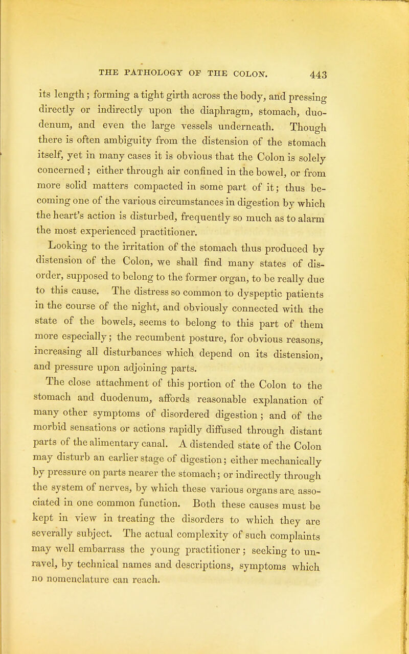 its length; forming a tight girth across the body, and pressing directly or indirectly upon the diaphragm, stomach, duo- denum, and even the large vessels underneath. Though there is often ambiguity from the distension of the stomach itself, yet in many cases it is obvious that the Colon is solely concerned; either through air confined in the bowel, or from more solid matters compacted in some part of it; thus be- coming one of the various circumstances in digestion by which the heart's action is disturbed, frequently so much as to alarm the most experienced practitioner. Looking to the irritation of the stomach thus produced by distension of the Colon, we shall find many states of dis- order, supposed to belong to the former organ, to be really due to this cause. The distress so common to dyspeptic patients in the course of the night, and obviously connected with the state of the bowels, seems to belong to this part of them more especially; the recumbent posture, for obvious reasons, increasing all disturbances which depend on its distension, and pressure upon adjoining parts. The close attachment of this portion of the Colon to the stomach and duodenum, affords reasonable explanation of many other symptoms of disordered digestion; and of the morbid sensations or actions rapidly diffused through distant parts of the alimentary canal. A distended state of the Colon may disturb an earlier stage of digestion; either mechanically by pressure on parts nearer the stomach; or indirectly through the system of nerves, by which these various organs are. asso- ciated in one common function. Both these causes must be kept in view in treating the disorders to which they are severally subject. The actual complexity of such complaints may well embarrass the young practitioner; seeking to un- ravel, by technical names and descriptions, symptoms which no nomenclature can reach.
