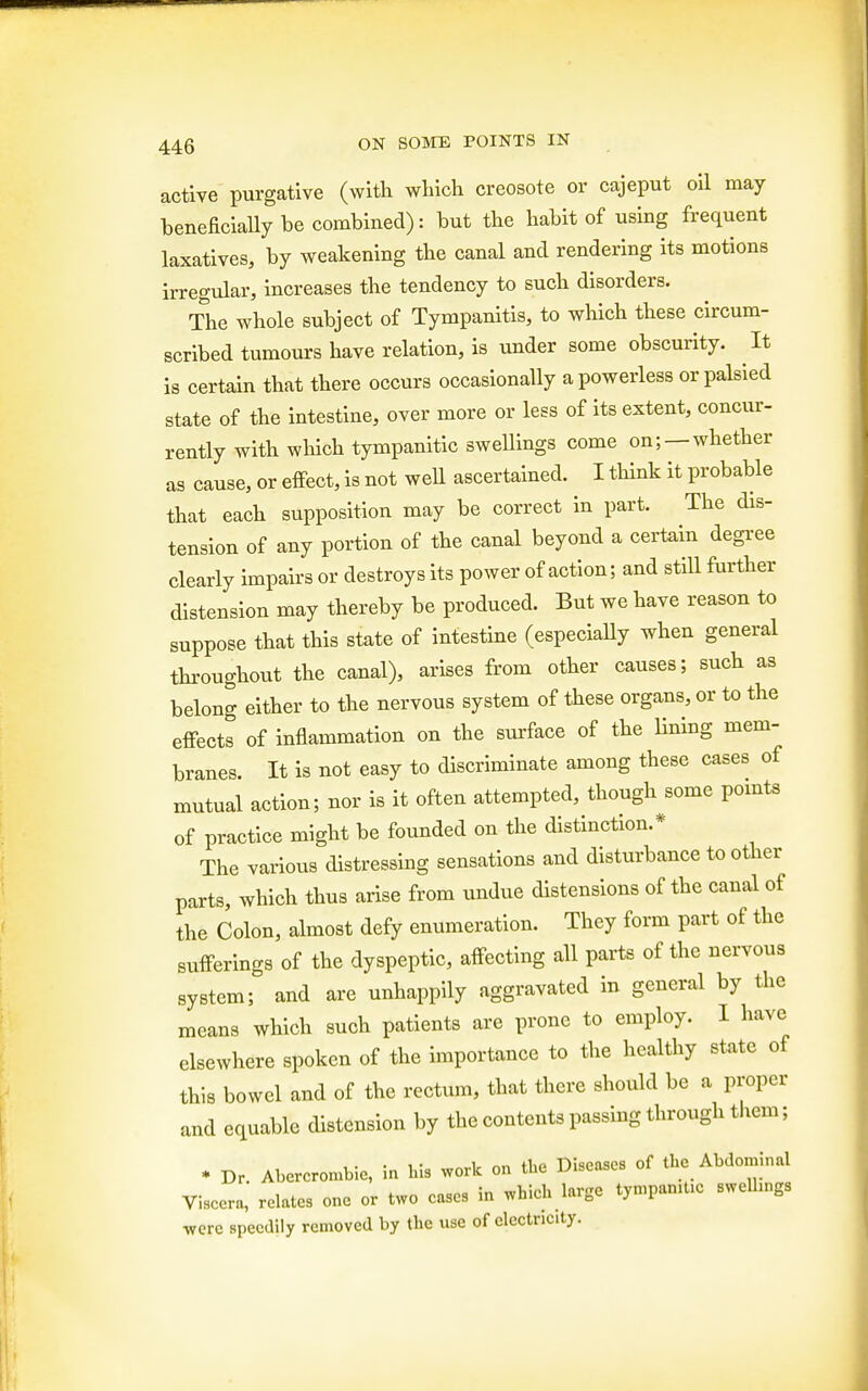 active purgative (with which creosote or cajeput oil may beneficially be combined): but the habit of using frequent laxatives, by weakening the canal and rendering its motions irregular, increases the tendency to such disorders. The whole subject of Tympanitis, to which these circum- scribed tumours have relation, is under some obscurity. It is certain that there occurs occasionally a powerless or palsied state of the intestine, over more or less of its extent, concur- rently with which tympanitic swellings come on; —whether as cause, or effect, is not well ascertained. I think it probable that each supposition may be correct in part. The dis- tension of any portion of the canal beyond a certain degree clearly impairs or destroys its power of action; and still further distension may thereby be produced. But we have reason to suppose that this state of intestine (especially when general throughout the canal), arises from other causes; such as belong either to the nervous system of these organs, or to the effects of inflammation on the surface of the lining mem- branes. It is not easy to discriminate among these cases of mutual action; nor is it often attempted, though some points of practice might be founded on the distinction.* The various distressing sensations and disturbance to other parts, which thus arise from undue distensions of the canal of the Colon, almost defy enumeration. They form part of the sufferings of the dyspeptic, affecting all parts of the nervous system; and are unhappily aggravated in general by the means which such patients are prone to employ. I have elsewhere spoken of the importance to the healthy state of this bowel and of the rectum, that there should be a proper and equable distension by the contents passing through them; * Dr. Abcrcrombic, in his work on the Diseases of the Abdominal Viscera, relates one or two cases in which large tympanitic swelhngs were speedily removed by the use of electricity.