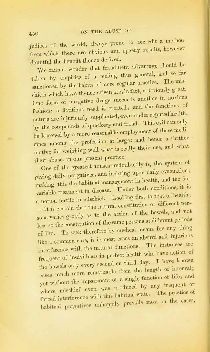 indices of the world, always prone to accredit a method from whieh there are obvious and speedy results, howeve. doubtful the benefit thenoe derived. We oannot wonder that fraudulent advantage should he taken by empiries of a feeling thus general, and so far sanetioned by the habits of more regular praot.ce. The nm, ehiefs which have thence arisen are, in fact, notonously great. One form of purgative drugs sncceeds another m — fashion; a fictitious need is created; and the funefconsrf mature are injuriously supplanted, even -W^^' by the compounds of quackery and fraud. Tins eyd can only Z lessened by a more reasonable employment, of hese m £ cines among the profession at large; and hence a fmthe Totive for weighing well what is really their use, and what their abuse, in our present practice. One of the greatest abuses undonbtedly is, the system of giving daily purgatives, and insisting upon daily evacuatmn; Lking tins the habitual management in health,-d**~ wiaUe treatment in disease. Under both coupons, t . I notion fertile in mischief. Looking first to that of health, lltTcm^in that the natural constitution of different per- sons varies greatly as to the action of Are to. so the constitution of the same persons at d.fferent penods of He. To seek therefore by medical means for any Bung lL a common rule, is in most cases an absurd and mjunous interference with the natural functions. The instances are freotn of individuals in perfect health who have actmn of ^bowels only every second or third day. I have known the bowc s only y^ rf cases much more .cma rf ^ yet without the .mpmrment of a n c ^ whcre mischief even was , duccdby T 1 forced interference^^ta^ ^ ;„ hc cas0E, habitual purgatives unhappily pievnus