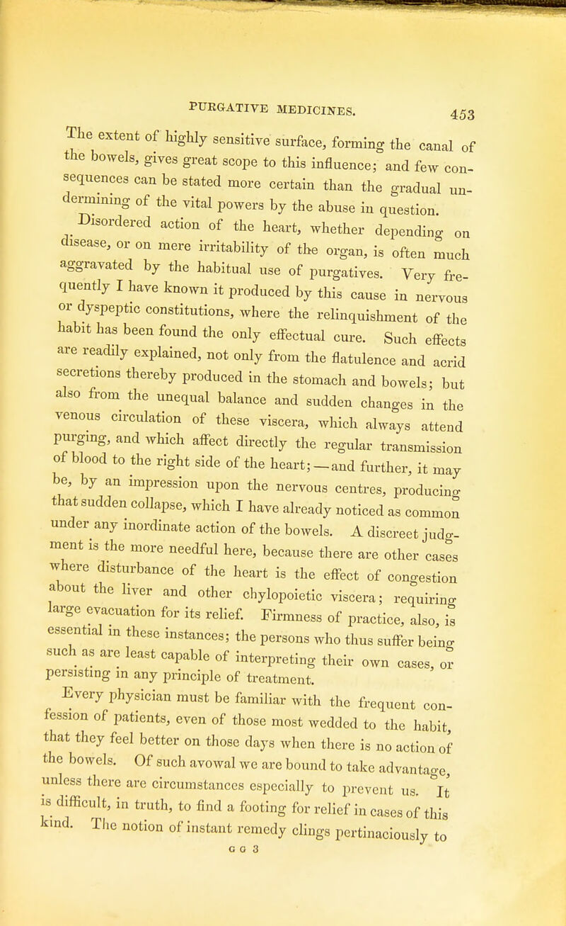 The extent of highly sensitive surface, forming the canal of the bowels, grves great scope to this influence; and few con- sequences can be stated more certain than the gradual un- dermining of the vital powers by the abuse in question. bordered action of the heart, whether depending on ^sease, or on mere irritability of the organ, is often much aggravated by the habitual use of purgatives. Very fre quently I have known it produced by this cause in nervous or dyspeptic constitutions, where the relinquishment of the habit has been found the only effectual cure. Such effects are readily explained, not only from the flatulence and acrid secretions thereby produced in the stomach and bowels; but also from the unequal balance and sudden changes in the venous circulation of these viscera, which always attend purging, and which affect directly the regular transmission of blood to the right side of the heart; -and further, it may be, by an impression upon the nervous centres producing that sudden collapse, which I have already noticed as common under any inordinate action of the bowels. A discreet judg- ment is the more needful here, because there are other cases where disturbance of the heart is the effect of congestion about the liver and other chylopoietic viscera; requiring large evacuation for its relief. Firmness of practice, also, is essential m these instances; the persons who thus suffer beino- such as are least capable of interpreting their own cases, or persisting in any principle of treatment. Every physician must be familiar with the frequent con- fession of patients, even of those most wedded to the habit that they feel better on those clays when there is no action of the bowels. Of such avowal wc are bound to take advantage, unless there are circumstances especially to prevent us It is difficult, in truth, to find a footing for relief in cases of this kind. The notion of instant remedy clings pertinaciously to