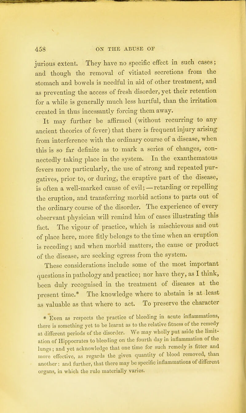 jurious extent. They have no specific effect in such cases; and though the removal of vitiated secretions from the stomach and bowels is needful in aid of other treatment, and as preventing the access of fresh disorder, yet their retention for a while is generally much less hurtful, than the irritation created in thus incessantly forcing them away. It may further be affirmed (without recurring to any ancient theories of fever) that there is frequent injury arising from interference with the ordinary course of a disease, when this is so far definite as to mark a series of changes, con- nectedly taking place in the system. In the exanthematous fevers more particularly, the use of strong and repeated pur- gatives, prior to, or during, the eruptive part of the disease, is often a well-marked cause of evil;—retarding or repelling the eruption, and transferring morbid actions to parts out of the ordinary course of the disorder. The experience of every observant physician will remind him of cases illustrating this fact. The vigour of practice, which is mischievous and out of place here, more fitly belongs to the time when an eruption is receding; and when morbid matters, the cause or product of the disease, are seeking egress from the system. These considerations include some of the most important questions in pathology and practice; nor have they, as I think, been duly recognised in the treatment of diseases at the present time.* The knowledge where to abstain is at least as valuable as that where to act. To preserve the character * Even as respects the practice of bleeding in acute inflammations, there is something yet to be learnt as to the relative fitness of the remedy at different periods of the disorder. We may wholly put aside the limit- ation of Hippocrates to bleeding on the fourth day in inflammation of the lungs; and yet acknowledge that one time for such remedy is fitter and more effective, as regards the given quantity of blood removed, than another: and further, that there may be specific inflammations of different organs, in which the rule materially varies.