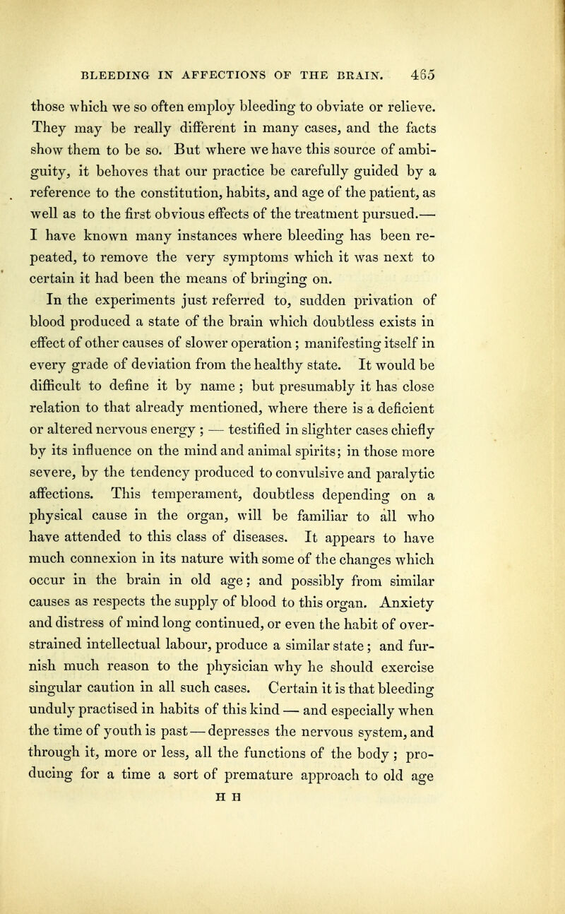 those which we so often employ bleeding to obviate or relieve. They may be really different in many cases, and the facts show them to be so. But where we have this source of ambi- guity, it behoves that our practice be carefully guided by a reference to the constitution, habits, and age of the patient, as well as to the first obvious effects of the treatment pursued.— I have known many instances where bleeding has been re- peated, to remove the very symptoms which it was next to certain it had been the means of bringing on. In the experiments just referred to, sudden privation of blood produced a state of the brain which doubtless exists in effect of other causes of slower operation; manifesting itself in every grade of deviation from the healthy state. It would be difficult to define it by name; but presumably it has close relation to that already mentioned, where there is a deficient or altered nervous energy ; — testified in slighter cases chiefly by its influence on the mind and animal spirits; in those more severe, by the tendency produced to convulsive and paralytic affections. This temperament, doubtless depending on a physical cause in the organ, will be familiar to all who have attended to this class of diseases. It appears to have much connexion in its nature with some of the changes which occur in the brain in old age; and possibly from similar causes as respects the supply of blood to this organ. Anxiety and distress of mind long continued, or even the habit of over- strained intellectual labour, produce a similar state ; and fur- nish much reason to the physician why he should exercise singular caution in all such cases. Certain it is that bleeding unduly practised in habits of this kind — and especially when the time of youth is past — depresses the nervous system, and through it, more or less, all the functions of the body ; pro- ducing for a time a sort of premature approach to old age H H
