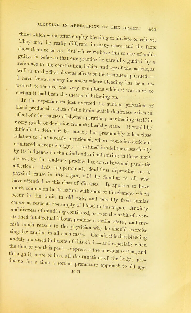 those which we S„ often employ bleeding to obviate or relieve sW th7f , ^J^™ » -7 oases, and the fa s t tv i b ,0 *L Wt6re WehaVe SOl'rCe 0f referl I' Pra°t!Ce te CmM1y **** °7 a well as o the first obvmus effects of the treatment pursued.- PeatTd t T inStan°eS Where bIeediDS <» 1*» re- peat d to remove the very symptoms which it was next to oertam „ had been the means of bringing on bloiV1'^6^613 jUStrefOTed *>> * Privation of effee eP;:t  '** »«* ^htless exists in effect of other causes of slower operation; manifesting itself in Zif ;0 dl from the heal% state- ^ b reh ion to that T ^ ^ ! ^ U » «* o aUere n r 7 menti0ned* '*~ *™ is * ^ficient or ataed nervcns energy , - testified in slighter cases chiefly st* b? hTt°V mbdMd--'^ritSi in those more aflectmns. Th, temperament, donbtless depending on a and distress of mind longl^ dor J^ZZil ::red rllectuai ,abou-'prodaM•^t^z B.sb nauch reason to the physician why he should exer le singular cant.cn in all such case, Certain it is that blee 1. *»»g &r a fme a sort of premature approach to dd^e