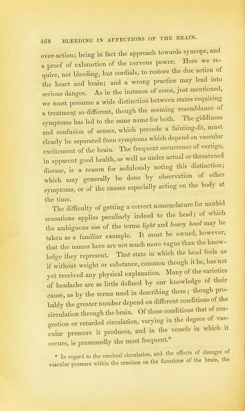 over-action; being in fact the approach towards syncope, and a proof of exhaustion of the nervous power. Here we re- quire, not bleeding, but cordials, to restore the due action of the heart and brain; and a wrong practice may lead into serious danger. As in the instance of coma, just mentioned, we must presume a wide distinction between states requiring a treatment so different, though the seeming resemblance of symptoms has led to the same name for both. The giddiness and confusion of senses, which precede a fainting-fit, must clearly be separated from symptoms which depend on vascular excitement of the brain. The frequent occurrence of vertigo in apparent good health, as well as under actual or threatened disease, is a reason for sedulously noting this distinction; which may generally be done by observation of other symptoms, or of the causes especially acting on the body at the time. , The difficulty of getting a correct nomenclature for morbid sensations applies peculiarly indeed to the head; of which the ambiguous use of the terms light and heavy head may be taken as a familiar example. It must be owned, however, that the names here are not much more vague than the know- ledge they represent. That state in which the head feels as if without weight or substance, common though it be, has not yet received any physical explanation. Many of the varieties of headache are as little defined by our knowledge of then- cause, as by the terms used in describing them; though pro- bably the greater number depend on different conditions of the circulation through the brain. Of these conditions that of con- gestion or retarded circulation, varying in the degree of vas- cular pressure it produces, and in the ^vessels in which it occurs, is presumedly the most frequent* ♦ In regard to the cerebral circulation, and the effects of changes of vascular pressure within the cranium on the function, of the bram, the