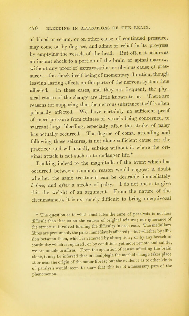 of blood or serum, or on other cause of continued pressure, may come on by degrees, and admit of relief in its progress by emptying the vessels of the head. But often it occurs as an instant shock to a portion of the brain or spinal marrow, without any proof of extravasation or obvious cause of pres- sure; —the shock itself being of momentary duration, though leaving lasting effects on the parts of the nervous system thus affected. In these cases, and they are frequent, the phy- sical causes of the change are little known to us. There are reasons for supposing that the nervous substance itself is often primarily affected. We have certainly no sufficient proof of mere pressure from fulness of vessels being concerned, to warrant large bleeding, especially after the stroke of palsy has actually occurred. The degree of coma, attending and following these seizures, is not alone sufficient cause for the practice; and will usually subside without it, where the ori- ginal attack is not such as to endanger life.* Looking indeed to the magnitude of the event which has occurred between, common reason would suggest a doubt whether the same treatment can be desirable immediately before, and after a stroke of palsy. I do not mean to give this the weight of an argument. From the nature of the circumstances, it is extremely difficult to bring unequivocal * The question as to what constitutes the cure of paralysis is not less difficult than that as to the causes of original seizure; our ignorance of the structure involved forming the difficulty in each case. The medullary fibres are presumably the parts immediately affected;- but whether by effu- sion between them, which is removed by absorption ; or by any breach of continuity which is repaired; or by conditions yet more remote and subtle, we are unable to affirm. From the operation of causes affecting the brain alone, it may be inferred that in hemiplegia the morbid change takes place at or near the origin of the motor fibres; but the evidence as to other kinds of paralysis would seem to show that this is not a necessary part of the phenomenon.