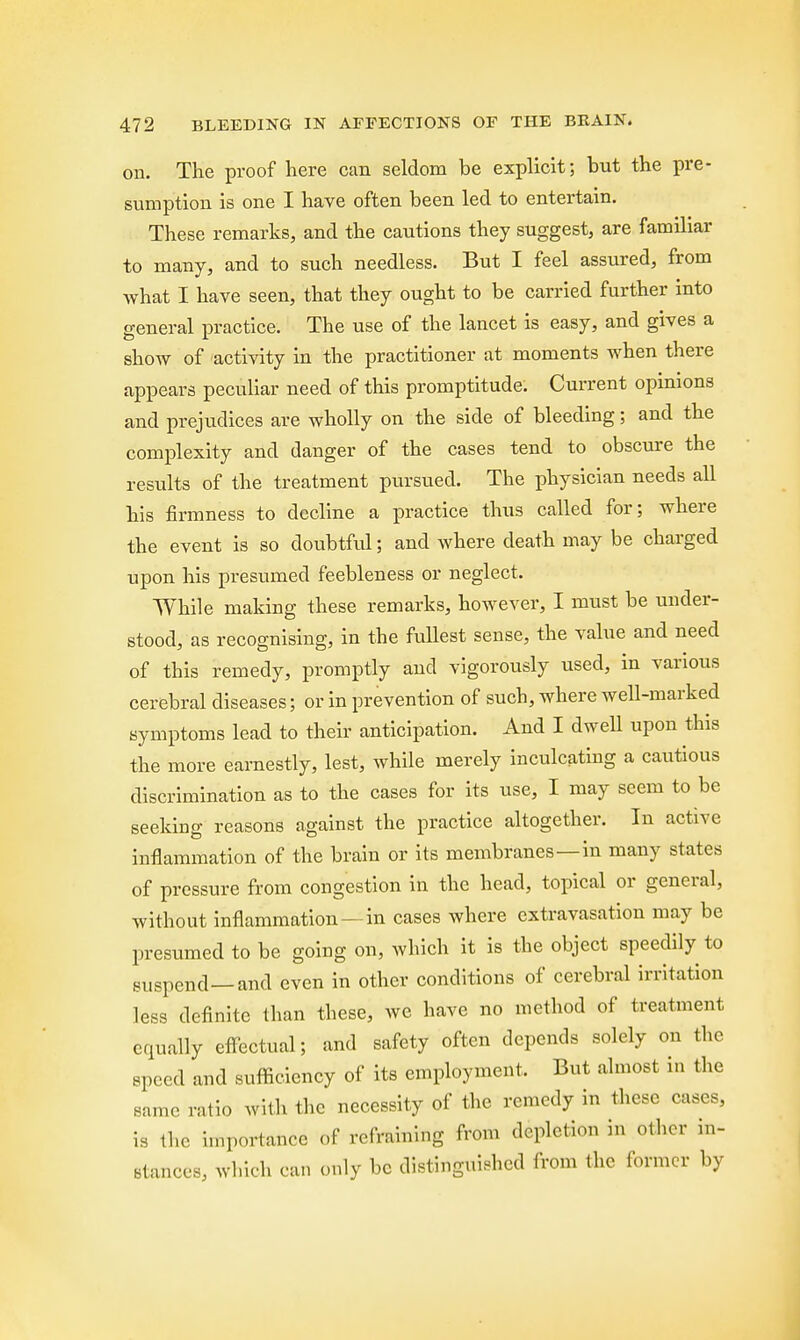 ou. The proof here can seldom be explicit; but the pre- sumption is one I have often been led to entertain. These remarks, and the cautions they suggest, are familiar to many, and to such needless. But I feel assured, from what I have seen, that they ought to be carried further into general practice. The use of the lancet is easy, and gives a show of activity in the practitioner at moments when there appears peculiar need of this promptitude. Current opinions and prejudices are wholly on the side of bleeding; and the complexity and danger of the cases tend to obscure the results of the treatment pursued. The physician needs all his firmness to decline a practice thus called for; where the event is so doubtful; and where death may be charged upon his presumed feebleness or neglect. While making these remarks, however, I must be under- stood, as recognising, in the fullest sense, the value and need of this remedy, promptly and vigorously used, in various cerebral diseases; or in prevention of such, where well-marked symptoms lead to their anticipation. And I dwell upon this the more earnestly, lest, while merely inculcating a cautious discrimination as to the cases for its use, I may seem to be seeking reasons against the practice altogether. In active inflammation of the brain or its membranes—in many states of pressure from congestion in the head, topical or general, without inflammation—in cases where extravasation may be presumed to be going on, which it is the object speedily to suspend—and even in other conditions of cerebral irritation less definite than these, we have no method of treatment equally effectual; and safety often depends solely on the speed and sufficiency of its employment, But almost in the same ratio with the necessity of the remedy in these cases, is the importance of refraining from depletion in other in- stances, which can only be distinguished from the former by