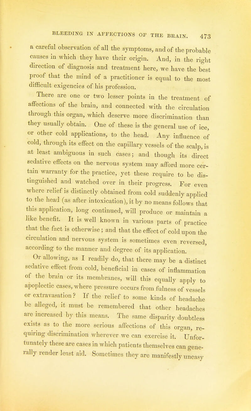 a careful observation of all the symptoms, and of the probable causes in which they have their origin. And, in the right direction of diagnosis and treatment here, we have the best proof that the mind of a practitioner is equal to the most difficult exigencies of his profession. There are one or two lesser points in the treatment of affections of the brain, and connected with the circulation through this organ, which deserve more discrimination than they usually obtain. One of these is the general use of ice, or other cold applications, to the head. Any influence of cold, through its effect on the capillary vessels of the scalp, is at least ambiguous in such cases; and though its direct sedative effects on the nervous system may afford more cer- tain warranty for the practice, yet these require to be dis- tinguished and watched over in their progress. For even where relief is distinctly obtained from cold suddenly applied to the head (as after intoxication), it by no means follows that this application, long continued, will produce or maintain a like benefit. It is well known in various parts of practice that the fact is otherwise; and that the effect of cold upon the circulation and nervous system is sometimes even reversed, according to the manner and degree of its application. Or allowing, as I readily do, that there may be a distinct sedative effect from cold, beneficial in cases of inflammation of the brain or its membranes, will this equally apply to apoplectic cases, where pressure occurs from fulness of vessels or extravasation ? If the relief to some kinds of headache be alleged, it must be remembered that other headaches are increased by this means. The same disparity doubtless exists as to the more serious affections of this organ, re- quiring discrimination wherever Ave can exercise it, Unfor- tunately these are cases in which patients themselves can gene- rally render least aid. Sometimes they are manifestly uneasy