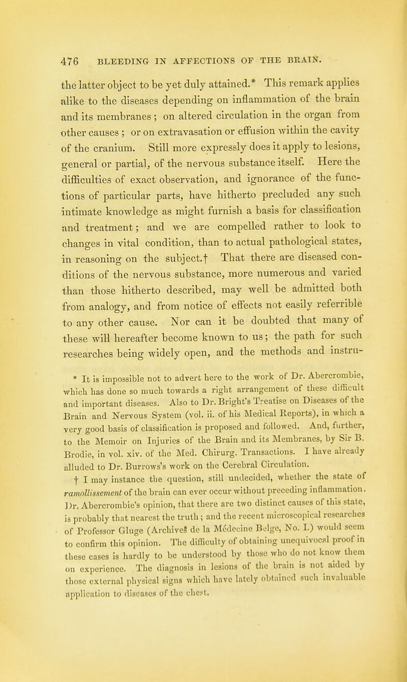 the latter object to be yet duly attained.* This remark applies alike to the diseases depending on inflammation of the brain and its membranes ; on altered circulation in the organ from other causes ; or on extravasation or effusion within the cavity of the cranium. Still more expressly does it apply to lesions, general or partial, of the nervous substance itself. Here the difficulties of exact observation, and ignorance of the func- tions of particular parts, have hitherto precluded any such intimate knowledge as might furnish a basis for classification and treatment; and we are compelled rather to look to changes in vital condition, than to actual pathological states, in reasoning on the subject.! That there are diseased con- ditions of the nervous substance, more numerous and varied than those hitherto described, may well be admitted both from analogy, and from notice of effects not easily referrible to any other cause. Nor can it be doubted that many of these will hereafter become known to us; the path for such researches being widely open, and the methods and instru- * It is impossible not to advert here to the work of Dr. Abercrombie, which has done so much towards a right arrangement of these difficult and important diseases. Also to Dr. Bright's Treatise on Diseases of the Brain and Nervous System (vol. ii. of his Medical Reports), in which a very good basis of classification is proposed and followed. And, further, to the Memoir on Injuries of the Brain and its Membranes, by Sir B. Brodie, in vol. xiv. of the Med. Chirurg. Transactions. I have already alluded to Dr. Burrows's work on the Cerebral Circulation. f I may instance the cpaestion, still undecided, whether the state of ramollissement of the brain can ever occur without preceding inflammation. Dr. Abercrombie's opinion, that there are two distinct causes of this stale, is probably that nearest the truth ; and the recent microscopical researches of Professor Gluge (Archives de la Modecine Beige, No. I.) would seem to confirm this opinion. The difficulty of obtaining unequivocal proof in these cases is hardly to be understood by those who do not know them on experience. The diagnosis in lesions of the brain is not aided by those external physical signs which have lately obtained such invaluable application to diseases of the chest.