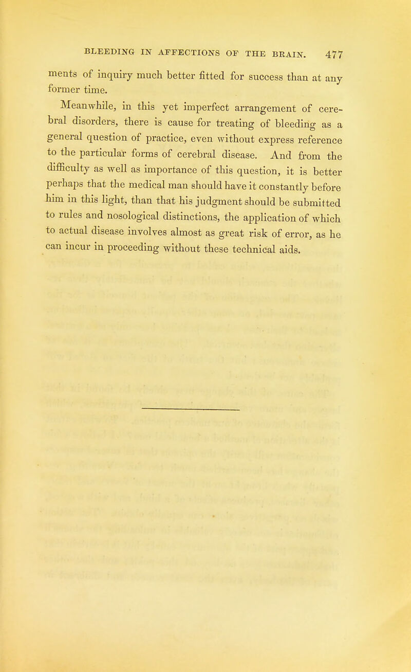 ments of inquiry much better fitted for success than at any former time. Meanwhile, in this yet imperfect arrangement of cere- bral disorders, there is cause for treating of bleeding: as a general question of practice, even without express reference to the particular forms of cerebral disease. And from the difficulty as well as importance of this question, it is better perhaps that the medical man should have it constantly before him in this light, than that his judgment should be submitted to rules and nosological distinctions, the application of which to actual disease involves almost as great risk of error, as he can incur in proceeding without these technical aids.