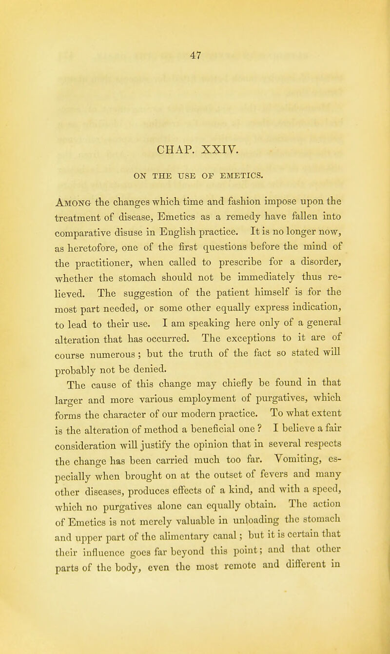 47 CHAP. XXIV. ON THE USE OF EMETICS. Among the changes which time and fashion impose upon the treatment of disease, Emetics as a remedy have fallen into comparative disuse in English practice. It is no longer now, as heretofore, one of the first questions before the mind of the practitioner, when called to prescribe for a disorder, whether the stomach should not be immediately thus re- lieved. The suggestion of the patient himself is for the most part needed, or some other equally express indication, to lead to their use. I am speaking here only of a general alteration that has occurred. The exceptions to it are of course numerous ; but the truth of the fact so stated will probably not be denied. The cause of this change may chiefly be found in that larger and more various employment of purgatives, which forms the character of our modern practice. To what extent is the alteration of method a beneficial one ? I believe a fair consideration will justify the opinion that in several respects the change has been carried much too far. Vomiting, es- pecially when brought on at the outset of fevers and many other diseases, produces effects of a kind, and with a speed, which no purgatives alone can equally obtain. The action of Emetics is not merely valuable in unloading the stomach and upper part of the alimentary canal; but it is certain that their influence goes far beyond this point; and that other parts of the body, even the most remote and different in