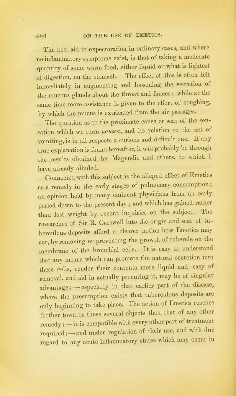 The best aid to expectoration in ordinary cases, and where no inflammatory symptoms exist, is that of taking a moderate quantity of some warm food, either liquid or what is lightest of digestion, on the stomach. The effect of this is often felt immediately in augmenting and loosening the secretion of the mucous glands about the throat and fauces; while at the same time more assistance is given to the effort of coughing, by which the mucus is extricated from the air passages. The question as to the proximate cause or seat of the sen- sation which we term nausea, and its relation to the act of vomiting, is in all respects a curious and difficult one. If any true explanation is found hereafter, it will probably be through the results obtained by Magendie and others, to which I have already alluded. Connected with this subject is the alleged effect of Emetics as a remedy in the early stages of pulmonary consumption; an opinion held by many eminent physicians from an early period down to the present day; and which has gained rather than lost weight by recent inquiries on the subject. The researches of Sir R. Carswell into the origin and seat of tu- berculous deposits afford a clearer notion how Emetics may act, by removing or preventing the growth of tubercle on the membrane of the bronchial cells. It is easy to understand that any means which can promote the natural secretion into these cells, render their contents more liquid and easy of removal, and aid in actually procuring it, may be of singular advantage; — especially in that earlier part of the disease, where the presumption exists that tuberculous deposits are only beginning to take place. The action of Emetics reaches further towards these several objects than that of any other remedy ; — it is compatible with every other part of treatment required;—and under regulation of their use, and with due regard to any acute inflammatory states which may occur in