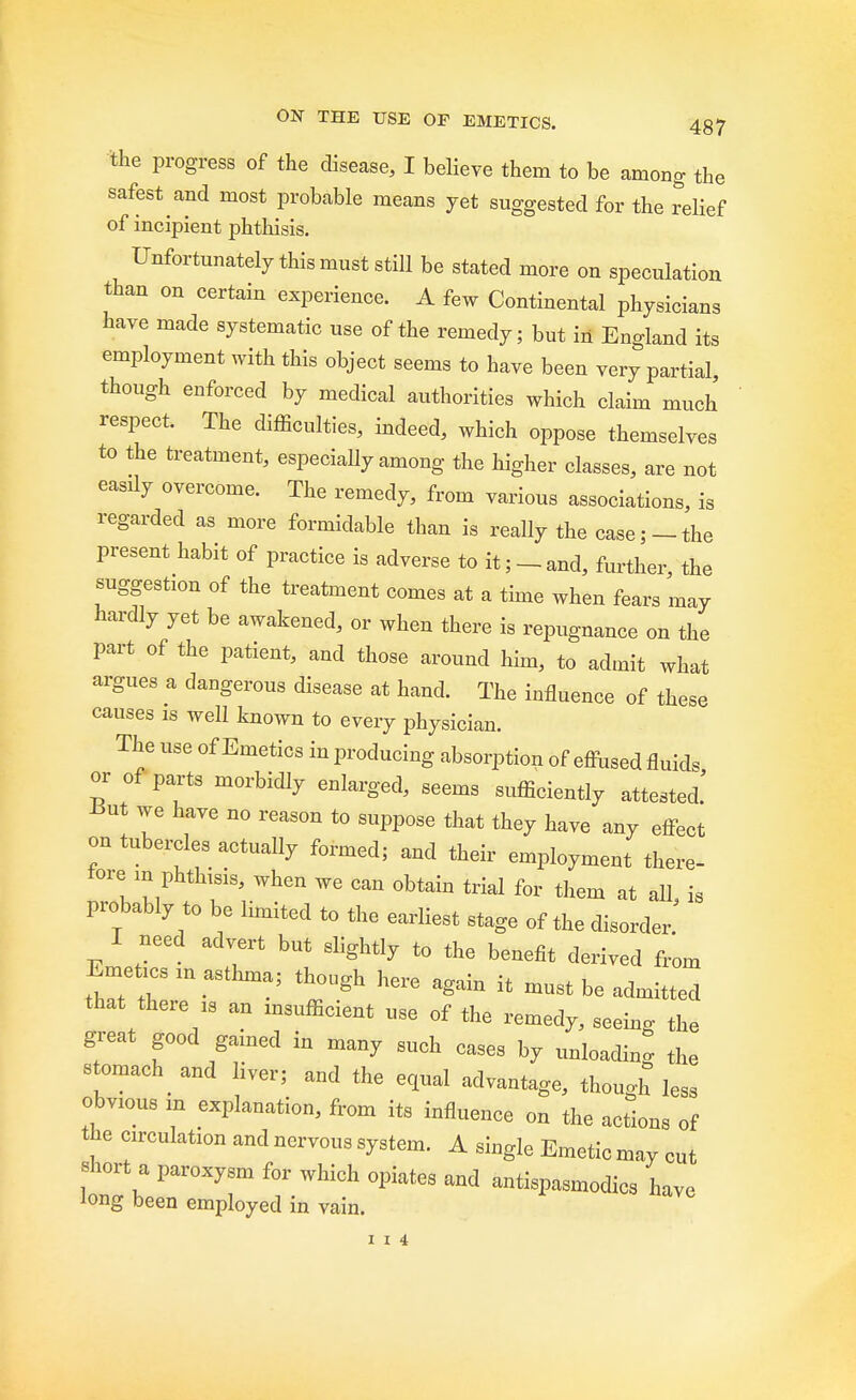 the progress of the disease, I believe them to be among the safest and most probable means yet suggested for the relief of incipient phthisis. Unfortunately this must still be stated more on speculation than on certain experience. A few Continental physicians have made systematic use of the remedy; but in England its employment with this object seems to have been very partial, though enforced by medical authorities which claim much respect. The difficulties, indeed, which oppose themselves to the treatment, especially among the higher classes, are not easily overcome. The remedy, from various associations, is regarded as more formidable than is really the case;-the present habit of practice is adverse to it;-and, further, the suggestion of the treatment comes at a time when fears may hardly yet be awakened, or when there is repugnance on the part of the patient, and those around him, to admit what argues a dangerous disease at hand. The influence of these causes 1S well known to every physician. The use of Emetics in producing absorption of effused fluid, or of parts morbidly enlarged, seems sufficiently attested.' But we have no reason to suppose that they have any effect on tubercles actually formed; and their employment there- fore in phthisis, when we can obtain trial for them at all, is probably to be limited to the earliest stage of the disorder. I need advert but slightly to the benefit derived from Eme,csin asthma; though here aga.n .t mustbeadm.tted that there is an msufficient use of the remedy, seeing the great good gained in many such cases by unloading the stomach and liver; and the equal advantage, though less obvious k explanation, from its influence on the actions of the circulation and nervous system. A single Emetic may cut short a paroxysm for which opiates and antispasmodics have long been employed in vain. 1 1 4