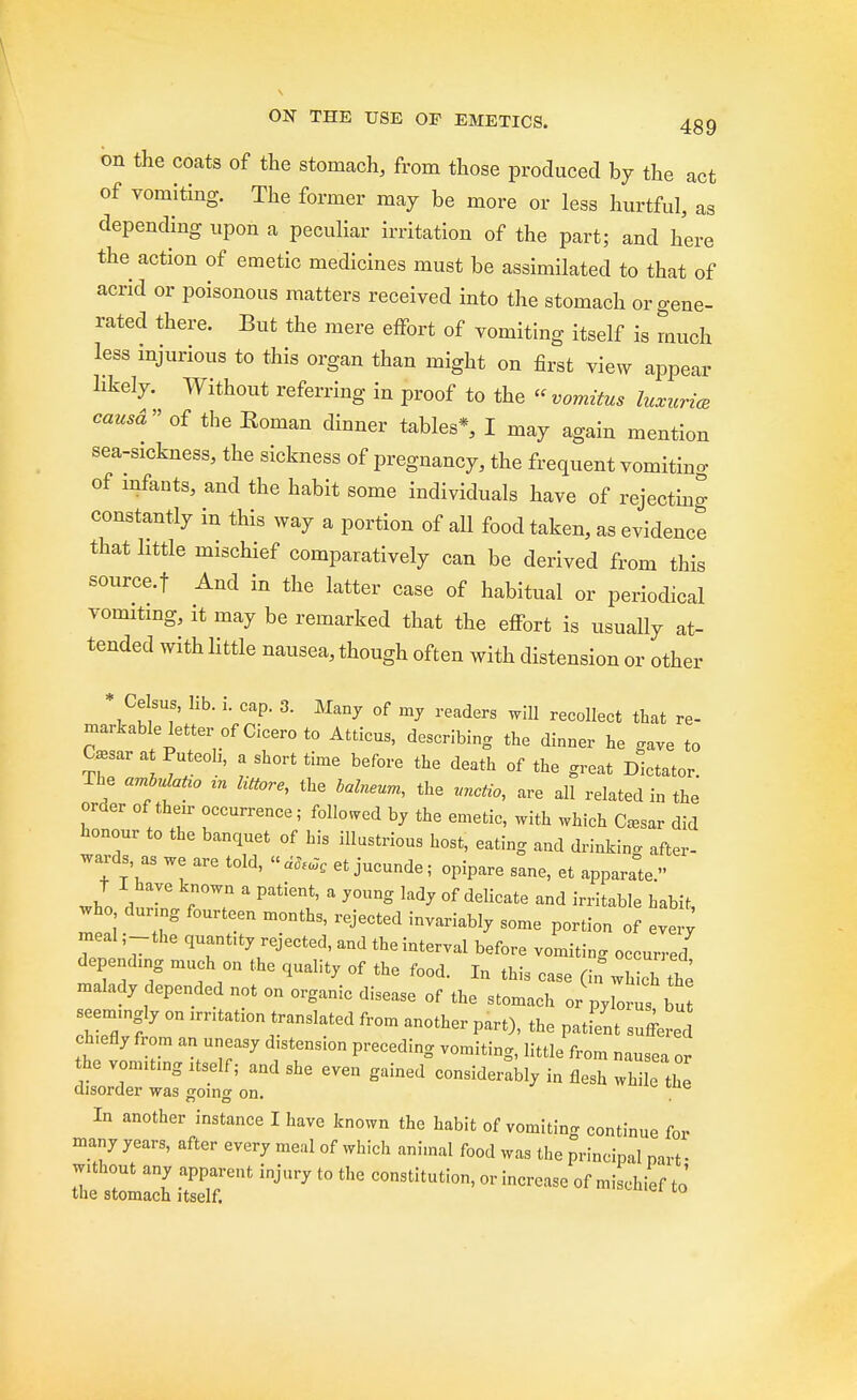 on the coats of the stomach, from those produced by the act of vomiting. The former may be more or less hurtful, as depending upon a peculiar irritation of the part; and here the action of emetic medicines must be assimilated to that of acrid or poisonous matters received into the stomach or gene- rated there. But the mere effort of vomiting itself is much less injurious to this organ than might on first view appear likely. Without referring in proof to the « vomitus luxuries causd of the Eoman dinner tables*, I may again mention sea-sickness, the sickness of pregnancy, the frequent vomiting of infants, and the habit some individuals have of rejecting constantly in this way a portion of all food taken, as evidence that little mischief comparatively can be derived from this source.f And in the latter case of habitual or periodical vomiting, it may be remarked that the effort is usually at- tended with little nausea, though often with distension or other * Celsus, lib. i. cap. 3. Many of my readers will recollect that re- markable letter of Cicero to Atticus, describing the dinner he .ave to C*sar at Puteoli, a short time before the death of the great Dictator. The amlulaUo tn liUore, the balneum, the unctio, are all related in the order of their occurrence; followed by the emetic, with which <W did honour to the banquet of his illustrious host, eating and drinking after- wards, as we are told, et jucunde; opipare sane, et appara°te.» Jo * 6  Patient' ' y°Ung kdy °f delicate and Stable habit, who during fourteen months, rejected invariably some portion of every meal ,-the quantity rejected, and the interval before vomiting occurred depending much on the quality of the food. In this case (in which £ malady depended not on organic disease of the stomach or pylorus but seemingly on irntation translated from another part), the patient suffered chiefly from an uneasy distension preceding vomiting, little from nausea or he vomiting itself; and she even gained considerably in flesh while the disorder was going on. In another instance I have known the habit of vomiting continue for many years, after every meal of which animal food was the principal part • without any apparent injury to the constitution, or increase of mischief to' the stomach itself.
