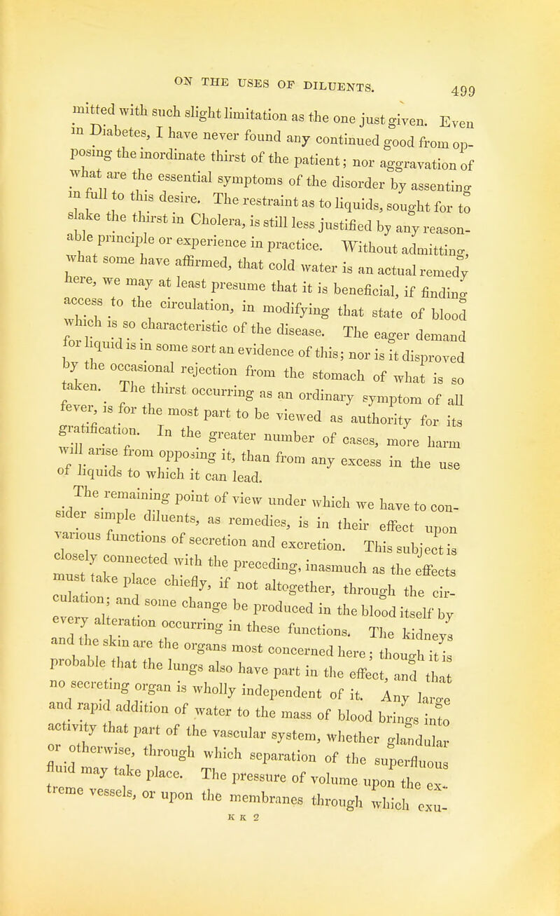 mitted with such slight limitation as the one jnst given. Even m DMbete,, I have never fonnd any oontinned good from op- posing the inordinate thirst of the patient; nor aggravation of what are ^ ^ ^ m M to this desire. The restraint as to liquids, songht for to s ake the thirst in Cholera, is still less justified by any reason- able principle or experience in practice. Without admitting, what some have affirmed, that cold water is an actnal remedy here, we may at least presume that it is beneficial, if findino- access to the circulation, in modifying that state of blood vh h is so characteristic of the disease. The eager demand f T   3°me S°rt» of this; nor is it disproved ti „e TTrejection from the stomach °f ***»» token. ^ The thirst occurring as an ordinary symptom of all fever > for the most part to be viewed as authority for its gratification. In the ereater n,,rah„ „f , ... . B „■ eater number of cases, more harm w.l arise from opposing it, than from any excess in the nsc of liquids to which it can lead. rid^T't8 P°int °f ™W Undet WUA ™ h<™ '0 con- sider simple d.luents, as remedies, is in their effect upon « Wt of secretioii exoret.on_ Th.s do^ly connected with the preceding, inasmuch as the effects 2-  r ^ TOt alt°eotoer, through the cir- ation; an some change be produced in the blood itself by every alteration occurring in these functions. The kidneys and the skin are the organs most concerned here; th„uh i i probable that the lungs also have part in the effect, anu no secreting organ is wholly independent of it. Any ^ and rapid addition of water to the mass of blood brings C activity that part of the vascular system, whether glandular or otherwise, through which separation of the supcrfluou md may take place. The pressnre of volume upon the  trcme vessels, or npou the membranes through which Z-