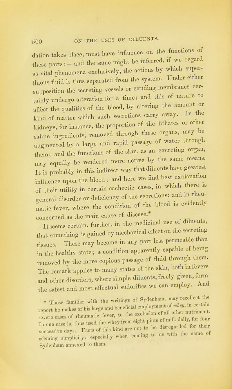 dation takes place, must have influence on the functions of these parts: - and the same might be inferred, if we regard as vital phenomena exclusively, the actions by which super- fluous fluid is thus separated from the system. Under either supposition the secreting vessels or exuding membranes cer- tainly undergo alteration for a time; and this of nature to affect the qualities of the blood, by altering the amount or kind of matter which such secretions carry away. In the kidneys, for instance, the proportion of the lithates or other saline ingredients, removed through these organs, may be augmented by a large and rapid passage of water through them; and the functions of the skin, as an excreting organ, may equally be rendered more active by the same means. It is probably in this indirect way that diluents have greatest influence upon the blood; and here we find best explanation of their utility in certain cachectic cases, in which there is general disorder or deficiency of the secretions; and m rheu- matic fever, where the condition of the blood is evidently concerned as the main cause of disease.* Itseems certain, further, in the medicinal use of diluents, that something is gained by mechanical effect on the secreting tissues These may become in any part less permeable than in the healthy state; a condition apparently capable of being removed by the more copious passage of fluid through them. The remark applies to many states of the skin, both in fevers and other disorders, where simple diluents, freely given, form the safest and most effectual sudorifics we can employ. And * Those familiar with the writings of Sydenham, may recolleet the ,po, he mahes of his large and ^^^^ severe cases of rheumatic fever, to the exclusion 01^ \:2 L he thus used the whey from eight pints 0 -M£ £ successive days. Facts of this kind are not to he d.sreg ded hu seeming simplicity; especially when coming to us with the name of Sydenham annexed to them.