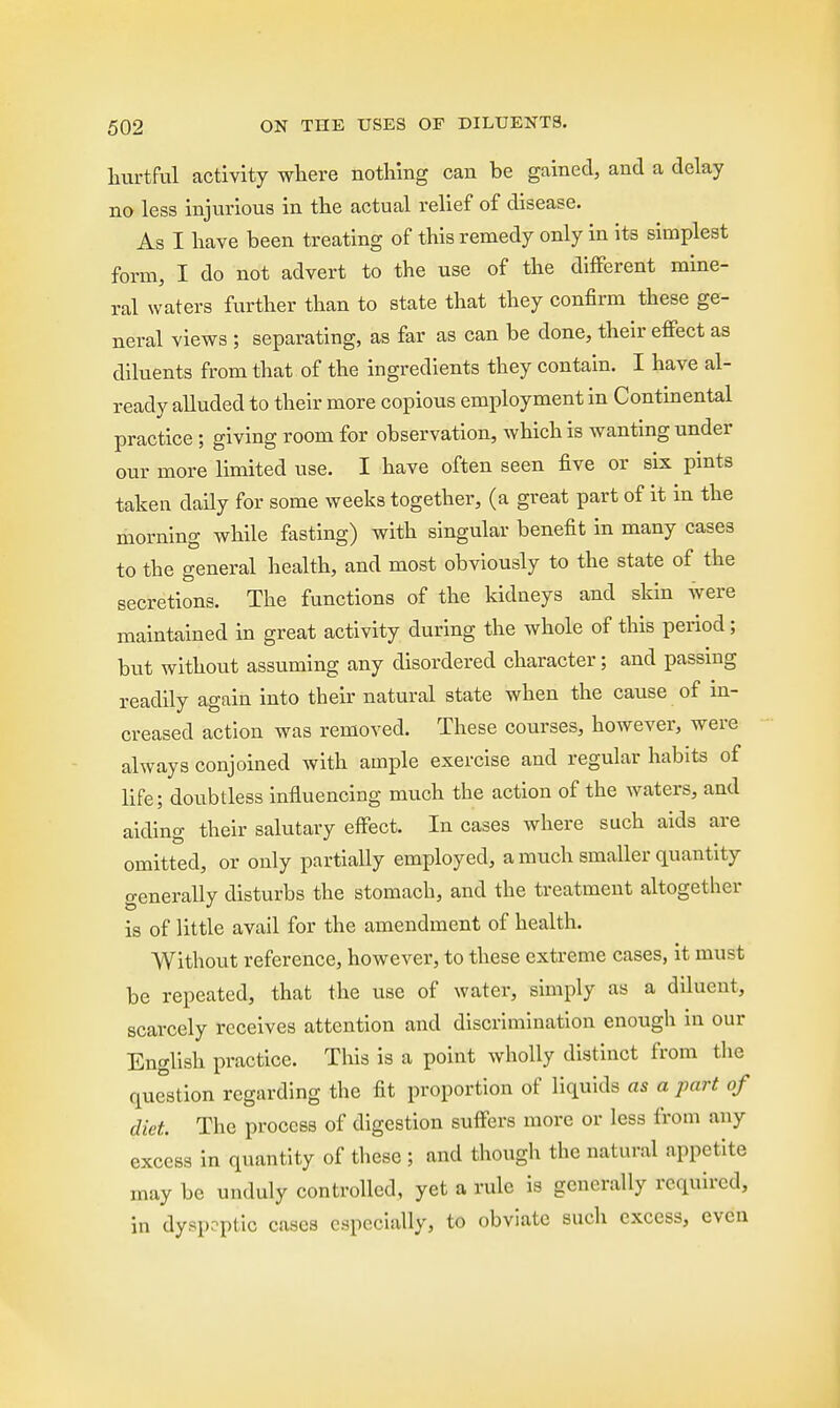 hurtful activity where nothing can be gained, and a delay no less injurious in the actual relief of disease. As I have been treating of this remedy only in its simplest form, I do not advert to the use of the different mine- ral waters further than to state that they confirm these ge- neral views ; separating, as far as can be clone, their effect as diluents from that of the ingredients they contain. I have al- ready alluded to their more copious employment in Continental practice ; giving room for observation, which is wanting under our more limited use. I have often seen five or six pints taken daily for some weeks together, (a great part of it in the morning while fasting) with singular benefit in many cases to the general health, and most obviously to the state of the secretions. The functions of the kidneys and skin were maintained in great activity during the whole of this period; but without assuming any disordered character; and passing readily again into their natural state when the cause of in- creased action was removed. These courses, however, were always conjoined with ample exercise and regular habits of life; doubtless influencing much the action of the waters, and aiclino- their salutary effect. In cases where such aids are omitted, or only partially employed, a much smaller quantity generally disturbs the stomach, and the treatment altogether is of little avail for the amendment of health. Without reference, however, to these extreme cases, it must be repeated, that the use of water, simply as a diluent, scarcely receives attention and discrimination enough in our English practice. This is a point wholly distinct from the question regarding the fit proportion of liquids as a part of diet The process of digestion suffers more or less from any excess in quantity of these ; and though the natural appetite may be unduly controlled, yet a rule is generally required, in dyspeptic cases especially, to obviate such excess, even