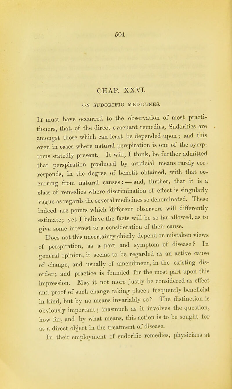 CHAP. XXVI. ON SUDORIFIC MEDICINES. It must have occurred to the observation of most practi- tioners, that, of the direct evacuant remedies, Sudorifics are amongst those which can least be depended upon ; and this even in cases where natural perspiration is one of the symp- toms statedly present. It will, I think, be further admitted that perspiration produced by artificial means rarely cor- responds, in the degree of benefit obtained, with that oc- curring from natural causes: — and, further, that it is a class of remedies where discrimination of effect is singularly vague as regards the several medicines so denominated. These indeed are points which different observers will differently estimate; yet I believe the facts will be so far allowed, as to give some interest to a consideration of their cause. ' Does not this uncertainty chiefly depend on mistaken views of perspiration, as a part and symptom of disease? In general opinion, it seems to be regarded as an active cause of change, and usually of amendment, in the existing dis- order ; and practice is founded for the most part upon this impression. May it not more justly be considered as effect and proof of such change taking place; frequently beneficial in kind, but by no means invariably so ? The distinction is obviously important; inasmuch as it involves the question, how far, and by what means, this action is to be sought for as a direct object in the treatment of disease. In their employment of sudorific remedies, physicians at