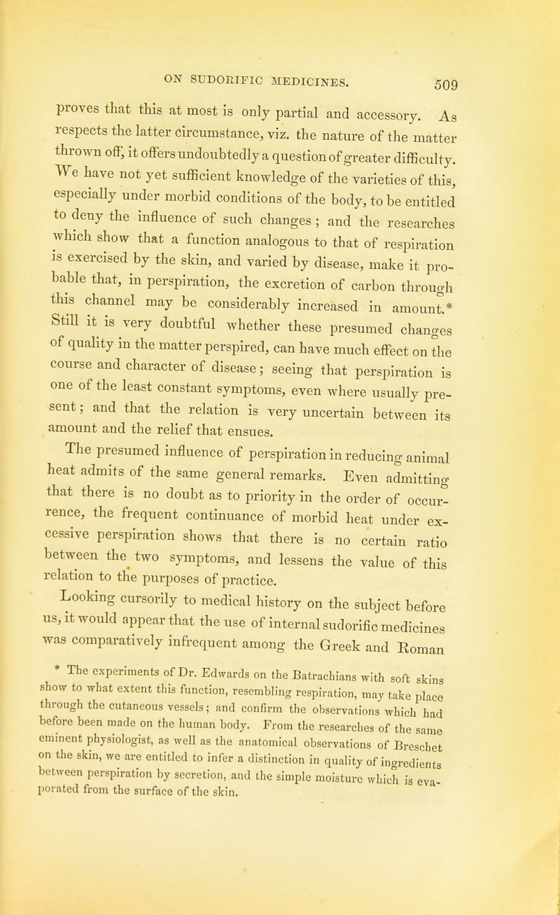 proves that this at most is only partial and accessory. As respects the latter circumstance, viz. the nature of the matter thrown off, it offers undoubtedly a question of greater difficulty. We have not yet sufficient knowledge of the varieties of this, especially under morbid conditions of the body, to be entitled to deny the influence of such changes ; and the researches which show that a function analogous to that of respiration is exercised by the skin, and varied by disease, make it pro- bable that, in perspiration, the excretion of carbon through this channel may be considerably increased in amount.* Still it is very doubtful whether these presumed changes of quality in the matter perspired, can have much effect on the course and character of disease; seeing that perspiration is one of the least constant symptoms, even where usually pre- sent; and that the relation is very uncertain between its amount and the relief that ensues. The presumed influence of perspiration in reducing animal heat admits of the same general remarks. Even admitting that there is no doubt as to priority in the order of occur- rence, the frequent continuance of morbid heat under ex- cessive perspiration shows that there is no certain ratio between the_ two symptoms, and lessens the value of this relation to the purposes of practice. Looking cursorily to medical history on the subject before us, it would appear that the use of internal sudorific medicines was comparatively infrequent among the Greek and Roman * The experiments of Dr. Edwards on the Batrachians with soft skins show to what extent this function, resembling respiration, may take place through the cutaneous vessels; and confirm the observations which had before been made on the human body. From the researches of the same eminent physiologist, as well as the anatomical observations of Breschet on the skin, we are entitled to infer a distinction in quality of ingredients between perspiration by secretion, and the simple moisture which is eva- porated from the surface of the skin.
