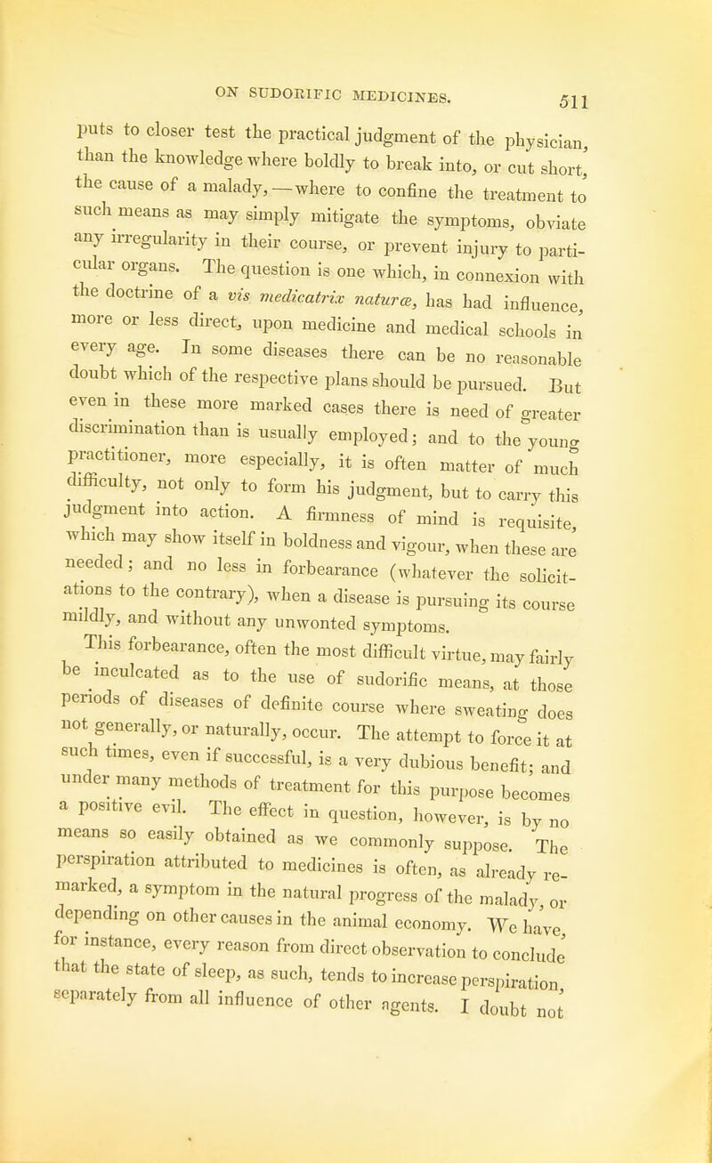 puts to closer test the practical judgment of the physician than the knowledge where boldly to break into, or cut short,' the cause of a malady,-where to confine the treatment to such means as may simply mitigate the symptoms, obviate any irregularity in their course, or prevent injury to parti- cular organs. The question is one which, in connexion with the doctrine of a vis medicatrix natures, has had influence more or less direct, upon medicine and medical schools in every age. In some diseases there can be no reasonable doubt which of the respective plans should be pursued. But even m these more marked cases there is need of grater discrimination than is usually employed; and to theyouna practitioner, more especially, it is often matter of much difficulty, not only to form his judgment, but to carry this judgment into action. A firmness of mind is requisite which may show itself in boldness and vigour, when these are needed j and no less in forbearance (whatever the solicit- ations to the contrary), when a disease is pursuing its course mildly, and without any unwonted symptoms. This forbearance, often the most difficult virtue, may fairly be inculcated as to the use of sudorific means, at those periods of diseases of definite course where sweating does not generally, or naturally, occur. The attempt to force it at such times, even if successful, is a very dubious benefit; and under many methods of treatment for this purpose becomes a positive evil. The effect in question, however, is by no means so easily obtained as we commonly suppose. The perspiration attributed to medicines is often, as already re marked, a symptom in the natural progress of the malady or depending on other causes in the animal economy. We have for instance, every reason from direct observation to conclude that the state of sleep, as such, tends to increase perspiration separately from all influence of other agents. I doubt not