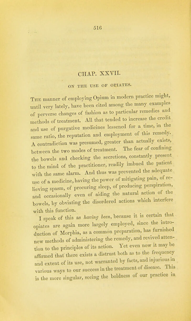 CHAP. XXVII. ON THE USE OF OPIATES. The manner of employing Opium in modern practice might, until very lately, have been cited among the many examples of perverse changes of fashion as to particular remedies and methods of treatment. All that tended to increase the credit and use of purgative medicines lessened for a time, m the same ratio, the reputation and employment of this remedy. A contradiction was presumed, greater than actually exists, between the two modes of treatment. The fear of confining the bowels and checking the secretions, constantly present to the mind of the practitioner, readily imbued the patient with the same alarm. And thus was prevented the adequate use of a medicine, having the power of mitigating pain, of re- lieving spasm, of procuring sleep, of producing perspiration, and occasionally even of aiding the natural action of the bowels, by obviating the disordered actions which interfere with this function. I speak of this as having been, because it is certain that opiates are again more largely employed, since the intro- duction of Morphia, as a common preparation, has furnished new methods of administering the remedy, and revived atten- tion to the principles of its action. Yet even now it may be affirmed that there exists a distrust both as to the frequency and extent of its use, not warranted by facts, and injurious m various ways to our success in the treatment of disease. Tins is the more singular, seeing the boldness of our practice m