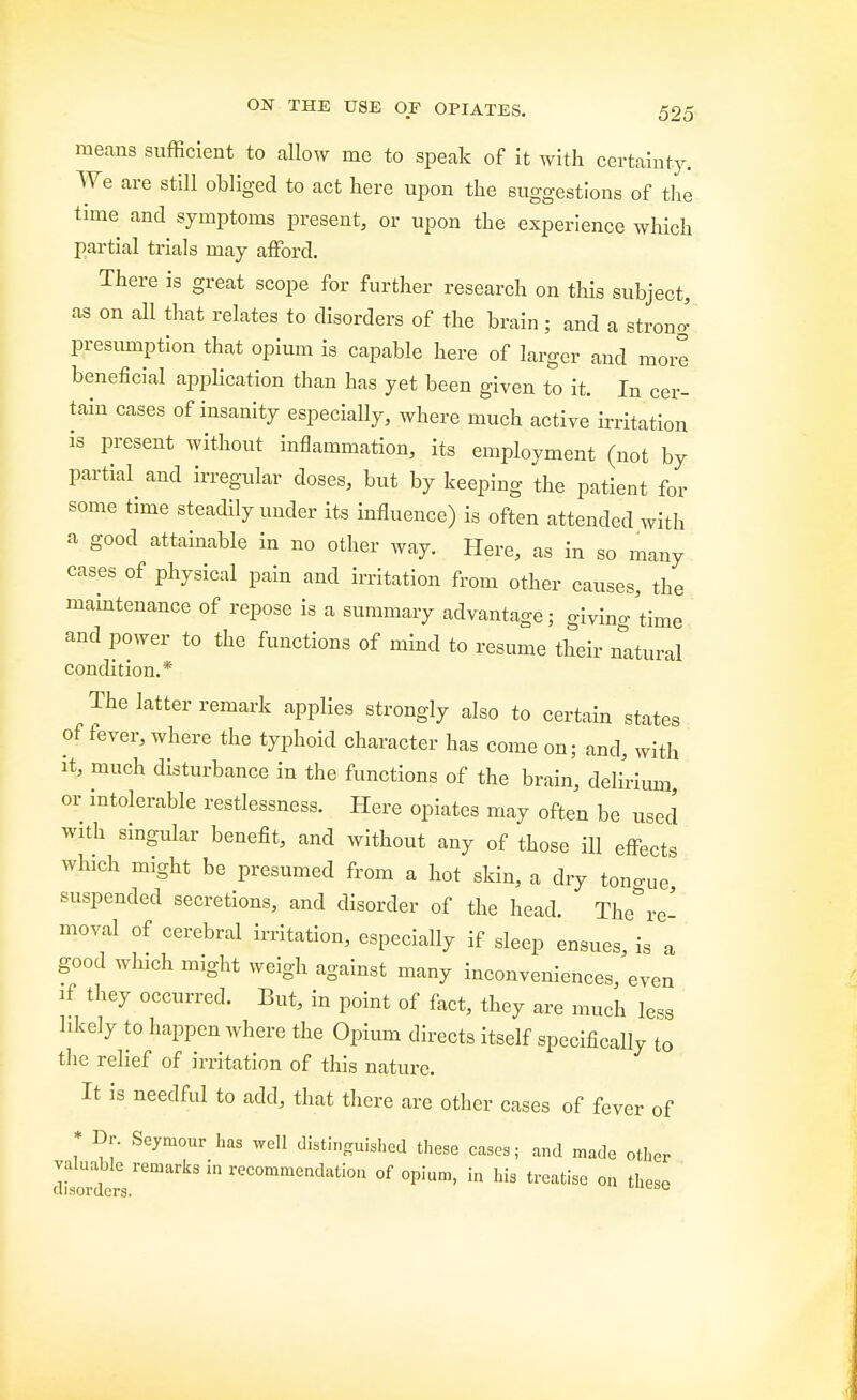 means sufficient to allow me to speak of it with certainty. We are still obliged to act here upon the suggestions of the time and symptoms present, or upon the experience which partial trials may afford. There is great scope for further research on this subject, as on all that relates to disorders of the brain; and a strono- presumption that opium is capable here of larger and more beneficial application than has yet been given to it. In cer- tain cases of insanity especially, where much active irritation is present without inflammation, its employment (not by partial and irregular doses, but by keeping the patient for some time steadily under its influence) is often attended with a good attainable in no other way. Here, as in so many cases of physical pain and irritation from other causes, the maintenance of repose is a summary advantage; giving'time and power to the functions of mind to resume their natural condition.* The latter remark applies strongly also to certain states of fever, where the typhoid character has come on; and, with it, much disturbance in the functions of the brain, delirium or intolerable restlessness. Here opiates may often be used with singular benefit, and without any of those ill effects which might be presumed from a hot skin, a dry tongue suspended secretions, and disorder of the head. The&re' moval of cerebral irritation, especially if sleep ensues, is a good which might weigh against many inconveniences, even i£ they occurred. But, in point of fact, they are much less likely to happen where the Opium directs itself specifically to the relief of irritation of this nature. It is needful to add, that there are other cases of fever of * Dr. Seymour has well distinguished these cases; and made other valuable remarks in recommendation of opium, in his treatise on these disorders. cw