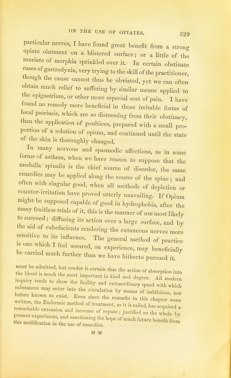 particular nerves, I have found great benefit from a strong opiate ointment on a blistered surface; or a little of the muriate of morphia sprinkled over it. In certain obstinate cases of gastrodynia, very trying to the skill of the practitioner, though the cause cannot thus be obviated, yet we can often obtain much relief to suffering by similar means applied to the epgastrnun, or other more especial seat of pain. I have found no remedy more beneficial in those irritable forms of local psoriasis, which are so distressing from their obstinacy, than the application of poultices, prepared with a small pro- portion of a solution of opium, and continued until the state of the skm is thoroughly changed. In many nervous and spasmodic affections, as in some lorms of asthma, when we have reason to suppose that the meduDa spinalis is the chief source, of disorder, the same remedies may be applied along the course of the spine; and often with singular good, when all methods of depletion or counter-arritation have proved utterly unavailing. If Opium might-be supposed capable of good in hydrophobia, after the many fruitless trials of it, this is the manner of use most likely to succeed; diffusing its action over a large surface, and by the axd of rubefacients rendering the cutaneous nerves more sensitive to its influence. The general method of practice is one which I feel assured, on experience, may beneficially be carried much further than we have hitherto pursued it. must be admitted but render itcertain that the action of absorption into the blood „ much the most important in kind and degree. AU mode™ Z7 t0 S ^ faCl% -'raordinar'speed with Z^h substances may enter into the circulation by means of imbibition, not bef e known to ex st. Even since the remarks in this chapter were written the Endermie method of treatment, as it is cal.ed, has acnuir 1 a remarkable extension and increase of repute; justified on the whole L present experiment, and sanctioning the hope of much future benefit from tins modification in the use of remedies. M M