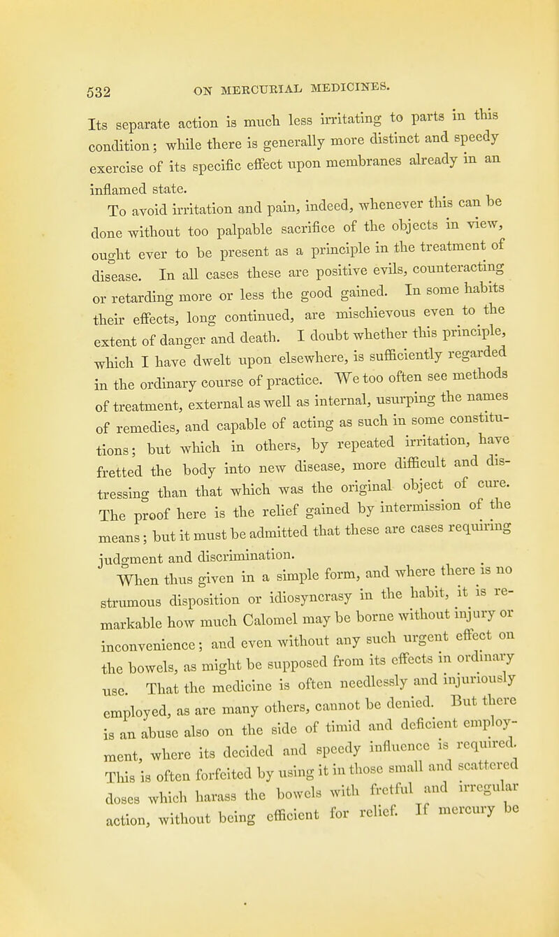 Its separate action is much less irritating to parts in this condition; while there is generally more distinct and speedy exercise of its specific effect upon membranes already in an inflamed state. To avoid irritation and pain, indeed, whenever this can be done without too palpable sacrifice of the objects in view, ought ever to be present as a principle in the treatment of disease. In all cases these are positive evils, counteracting or retarding more or less the good gained. In some habits their effects, long continued, are mischievous even to the extent of danger and death. I doubt whether this principle, which I have dwelt upon elsewhere, is sufficiently regarded in the ordinary course of practice. We too often see methods of treatment, external as well as internal, usurping the names of remedies, and capable of acting as such in some constitu- tions; but which in others, by repeated irritation, have fretted the body into new disease, more difficult and dis- tressing than that which was the original object of cure. The proof here is the relief gained by intermission of the means; but it must be admitted that these are cases requiring iudo-ment and discrimination. When thus given in a simple form, and where there is no strumous disposition or idiosyncrasy in the habit, it is re- markable how much Calomel may be borne without injury or inconvenience; and even without any such urgent effect on the bowels, as might be supposed from its effects in ordinary use That the medicine is often needlessly and injuriously employed, as are many others, cannot be denied. But there is an abuse also on the side of timid and deficient employ- ment, where its decided and speedy influence is required. This is often forfeited by using it in those small and scattered doses which harass the bowels with fretful and irregular action, without being efficient for relief. If mercury be