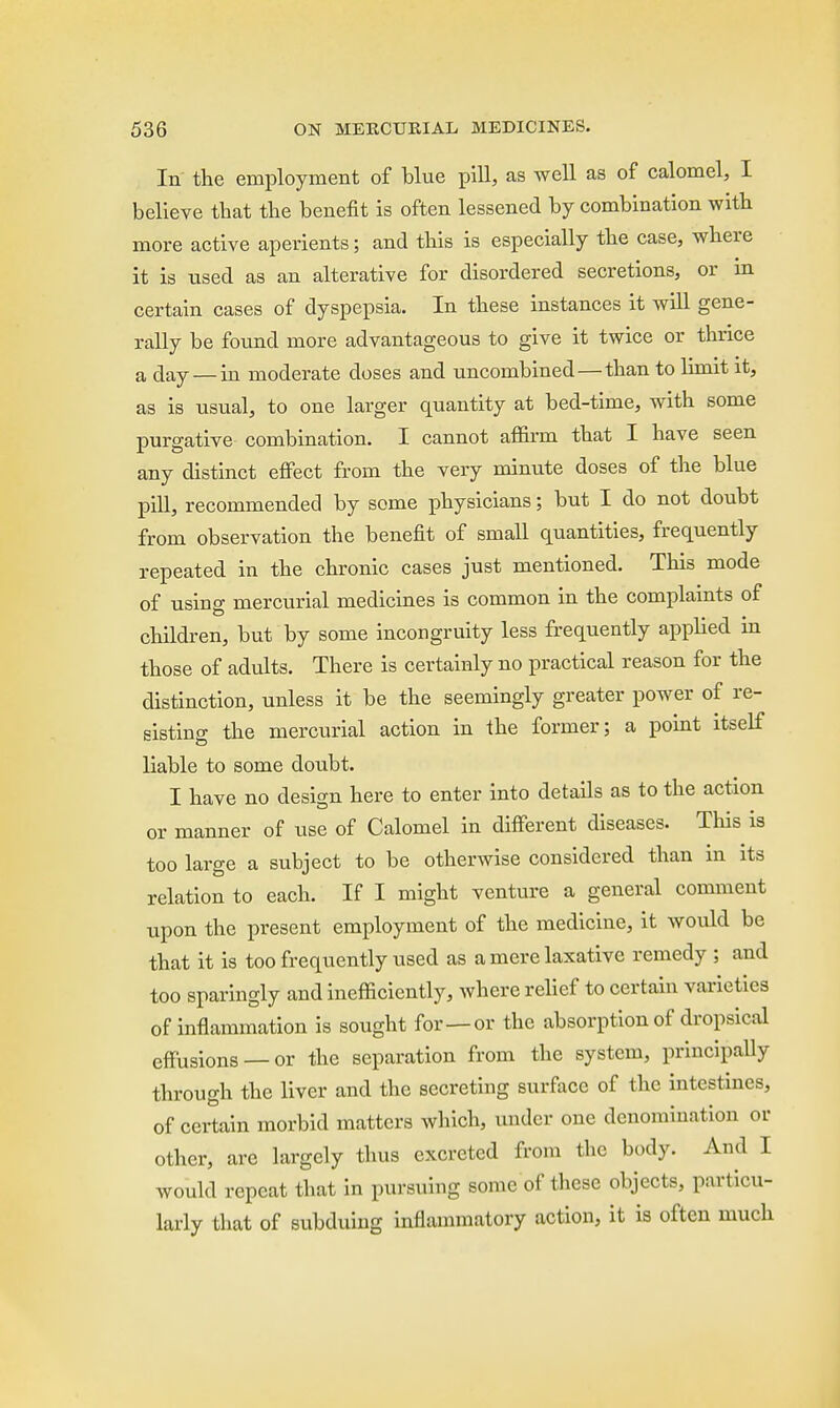 In the employment of blue pill, as well as of calomel, I believe that the benefit is often lessened by combination with more active aperients; and this is especially the case, where it is used as an alterative for disordered secretions, or in certain cases of dyspepsia. In these instances it will gene- rally be found more advantageous to give it twice or thrice a day — in moderate doses and uncombined—than to limit it, as is usual, to one larger quantity at bed-time, with some purgative combination. I cannot affirm that I have seen any distinct effect from the very minute doses of the blue pill, recommended by some physicians; but I do not doubt from observation the benefit of small quantities, frequently repeated in the chronic cases just mentioned. This mode of using mercurial medicines is common in the complaints of children, but by some incongruity less frequently applied in those of adults. There is certainly no practical reason for the distinction, unless it be the seemingly greater power of re- sistino- the mercurial action in the former; a point itself liable to some doubt. I have no design here to enter into details as to the action or manner of use of Calomel in different diseases. This is too large a subject to be otherwise considered than in its relation to each. If I might venture a general comment upon the present employment of the medicine, it would be that it is too frequently used as a mere laxative remedy ; and too sparingly and inefficiently, where relief to certain varieties of inflammation is sought for—or the absorption of dropsical effusions —or the separation from the system, principally through the liver and the secreting surface of the intestines, of certain morbid matters which, under one denomination or other, are largely thus excreted from the body. And I would repeat that in pursuing some of these objects, particu- larly that of subduing inflammatory action, it is often much