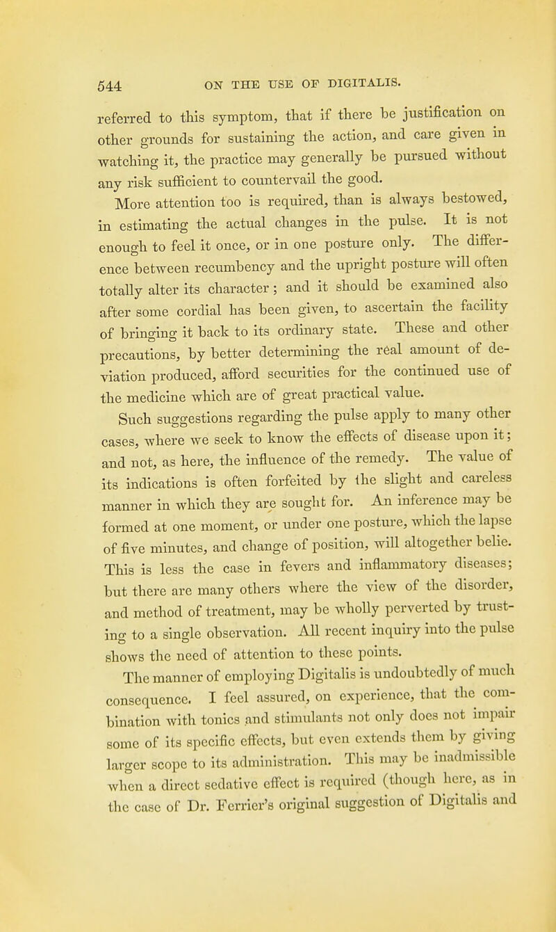referred to this symptom, that if there be justification on other grounds for sustaining the action, and care given in watching it, the practice may generally be pursued without any risk sufficient to countervail the good. More attention too is required, than is always bestowed, in estimating the actual changes in the pulse. It is not enough to feel it once, or in one posture only. The differ- ence between recumbency and the upright posture will often totally alter its character; and it should be examined also after some cordial has been given, to ascertain the facility of bringing it back to its ordinary state. These and other precautions, by better determining the real amount of de- viation produced, afford securities for the continued use of the medicine which are of great practical value. Such suggestions regarding the pulse apply to many other cases, where we seek to know the effects of disease upon it; and not, as here, the influence of the remedy. The value of its indications is often forfeited by the slight and careless manner in which they are sought for. An inference may be formed at one moment, or under one posture, which the lapse of five minutes, and change of position, will altogether belie. This is less the case in fevers and inflammatory diseases; but there are many others where the view of the disorder, and method of treatment, may be wholly perverted by trust- ing to a single observation. All recent inquiry into the pulse shows the need of attention to these points. The manner of employing Digitalis is undoubtedly of much consequence. I feel assured, on experience, that the com- bination with tonics and stimulants not only does not impair some of its specific effects, but even extends them by giving larger scope to its administration. This may be inadmissible when a direct sedative effect is required (though here, as in the case of Dr. Ferrier's original suggestion of Digitalis and