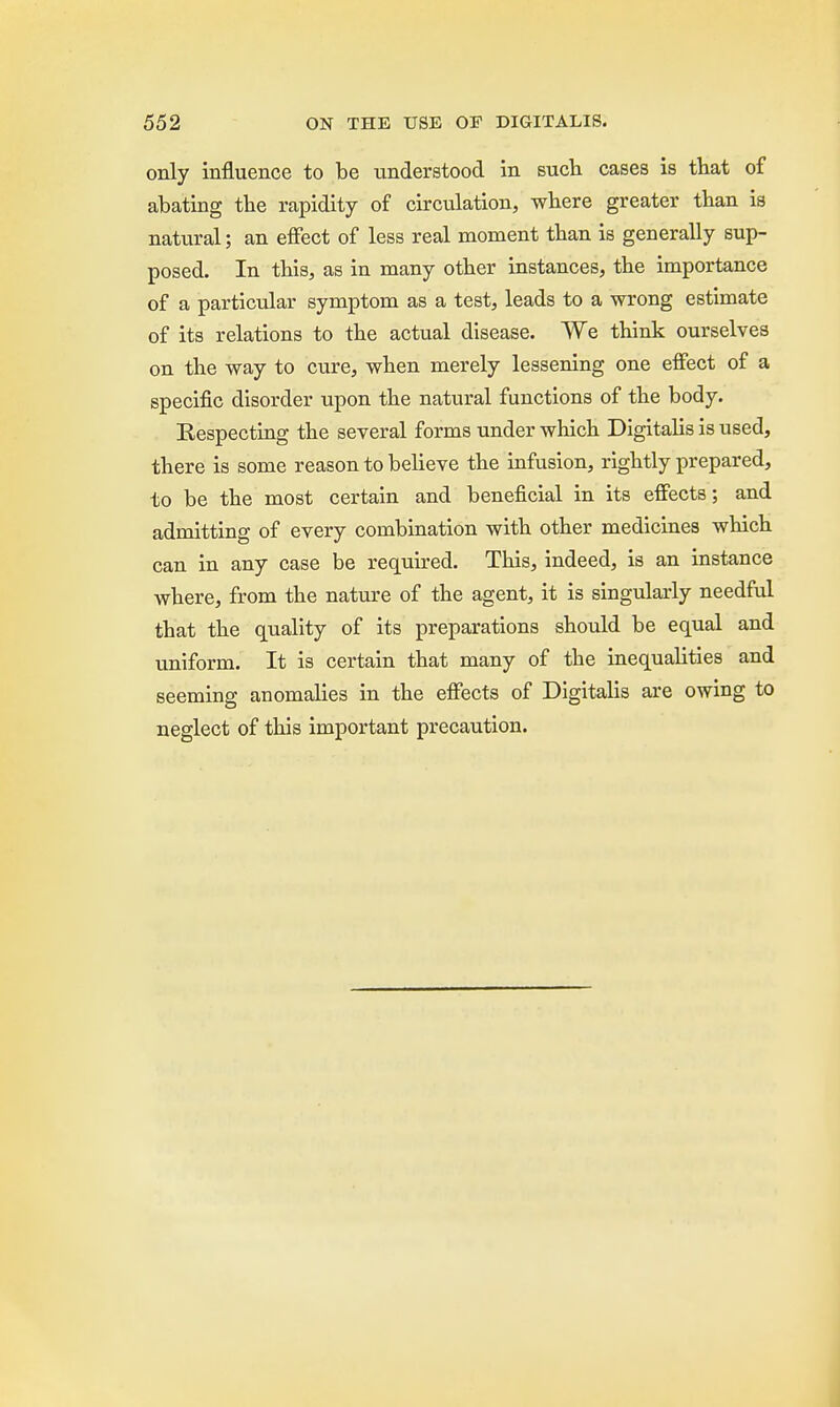 only influence to be understood in such cases is that of abating the rapidity of circulation, where greater than is natural; an effect of less real moment than is generally sup- posed. In this, as in many other instances, the importance of a particular symptom as a test, leads to a wrong estimate of its relations to the actual disease. We think ourselves on the way to cure, when merely lessening one effect of a specific disorder upon the natural functions of the body. Respecting the several forms under which Digitalis is used, there is some reason to believe the infusion, rightly prepared, to be the most certain and beneficial in its effects; and admitting of every combination with other medicines which can in any case be required. This, indeed, is an instance where, from the nature of the agent, it is singularly needful that the quality of its preparations should be equal and uniform. It is certain that many of the inequalities and seeming anomalies in the effects of Digitalis are owing to neglect of this important precaution.
