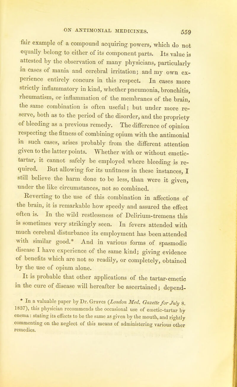 fair example of a compound acquiring powers, which do not equally belong to either of its component parts. Its value is attested by the observation of many physicians, particularly m cases of mania and cerebral irritation; and my own ex- perience entirely concurs in this respect. In cases more strictly inflammatory in kind, whether pneumonia, bronchitis, rheumatism, or inflammation of the membranes of the brain, the same combination is often useful; but under more re- serve, both as to the period of the disorder, and the propriety of bleeding as a previous remedy. The difference of opinion respecting the fitness of combining opium with the antimonial in such cases, arises probably from the different attention given to the latter points. Whether with or without emetic- tartar, it cannot safely be employed where bleeding is re- quu-ed. But allowing for its unfitness in these instances, I still believe the harm done to be less, than were it given, under the like circumstances, not so combined. Eeverting to the use of this combination in affections of the brain, it is remarkable how speedy and assured the effect often is. In the wild restlessness of Delirium-tremens this is sometimes very strikingly seen. In fevers attended with much cerebral disturbance its employment has been attended with similar good.* And in various forms of spasmodic disease I have experience of the same kind; giving evidence of benefits Avhich are not so readily, or completely, obtained by the use of opium alone. It is probable that other applications of the tartar-emetic in the cure of disease will hereafter be ascertained; depend- * In a valuable paper by Dr. Graves (London Med. Gazette for July 8. 1837), this physician recommends the occasional use of emetic-tartar by enema: stating its effects to be the same as given by the mouth, and rightly commenting on the neglect of this means of administering various other remedies.
