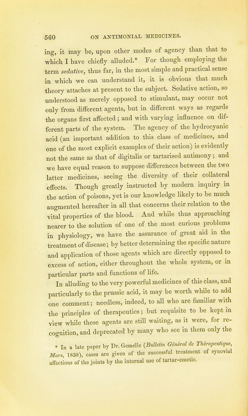 ing, it may be, upon other modes of agency than that to which I have chiefly alluded.* For though employing the term sedative, thus far, in the most simple and practical sense in which we can understand it, it is obvious that much theory attaches at present to the subject. Sedative action, so understood as merely opposed to stimulant, may occur not only from different agents, but in different ways as regards the organs first affected ; and with varying influence on dif- ferent parts of the system. The agency of the hydrocyanic acid (an important addition to this class of medicines, and one of the most explicit examples of then- action) is evidently not the same as that of digitalis or tartarised antimony; and we have equal reason to suppose differences between the two latter medicines, seeing the diversity of their collateral effects. Though greatly instructed by modern inquiry in the action of poisons, yet is our knowledge likely to be much augmented hereafter in all that concerns their relation to the vital properties of the blood. And while thus approaching nearer to the solution of one of the most curious problems in physiology, we have the assurance of great aid in the treatment of disease; by better determining the specific nature and application of those agents which are directly opposed to excess of action, either throughout the whole system, or in particular parts and functions of life. In alluding to the very powerful medicines of this class, and particularly to the prussic acid, it may be worth while to add one comment; needless, indeed, to all who are familiar with the principles of therapeutics; but requisite to be kept in view while these agents are still waiting, as it were, for re- cognition, and deprecated by many who sec in them only the * In a late paper by Dr.Gemelle (Bulletin General de Therapeutique, Mars, 1838), cases arc given of the successful treatment of synovial affections of the joints by the internal use of tartar-emetic.