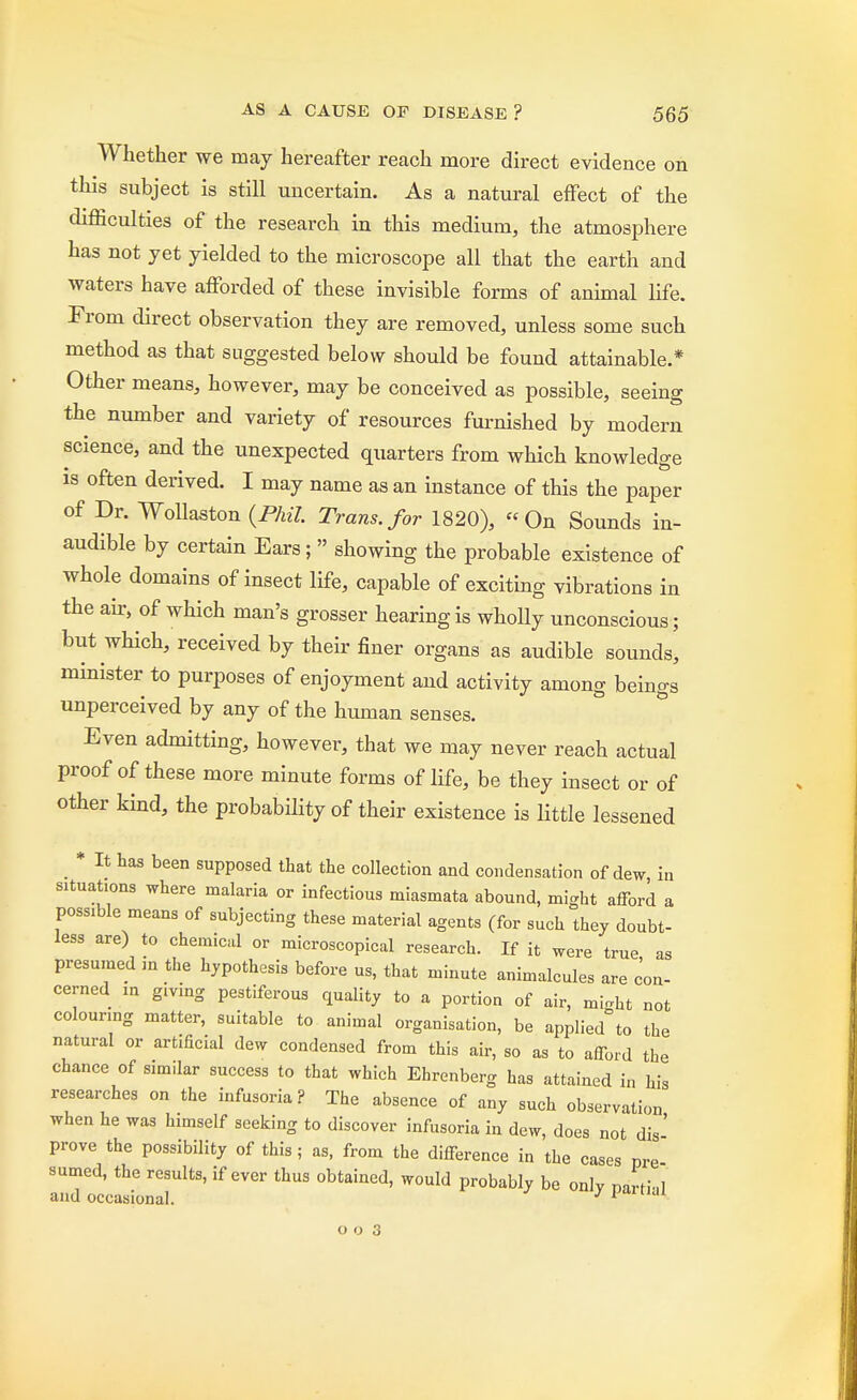 Whether we may hereafter reach more direct evidence on this subject is still uncertain. As a natural effect of the difficulties of the research in this medium, the atmosphere has not yet yielded to the microscope all that the earth and waters have afforded of these invisible forms of animal life. From direct observation they are removed, unless some such method as that suggested below should be found attainable.* Other means, however, may be conceived as possible, seeing the number and variety of resources furnished by modern science, and the unexpected quarters from which knowledge is often derived. I may name as an instance of this the paper of Dr. Wollaston (Phil Trans, for 1820), On Sounds in- audible by certain Ears;  showing the probable existence of whole domains of insect life, capable of exciting vibrations in the air, of which man's grosser hearing is wholly unconscious; but which, received by their finer organs as audible sounds, minister to purposes of enjoyment and activity among beings unperceived by any of the human senses. Even admitting, however, that we may never reach actual proof of these more minute forms of life, be they insect or of other kind, the probability of their existence is little lessened * It has been supposed that the collection and condensation of dew in situations where malaria or infectious miasmata abound, might afford a possible means of subjecting these material agents (for such they doubt- less are) to chemical or microscopical research. If it were true as presumed in the hypothesis before us, that minute animalcules are con- cerned in giving pestiferous quality to a portion of air, mi,ht not colouring matter, suitable to animal organisation, be applied°to the natural or artificial dew condensed from this air, so as to afford the chance of similar success to that which Ehrenberg has attained in his researches on the infusoria? The absence of any such observation when he was himself seeking to discover infusoria in dew, does not dis' prove the possibility of this; as, from the difference in the cases pre sumed, the results, if ever thus obtained, would probably be only narti-d and occasional. J 1 ailuu